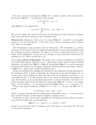 For each n, we get a formulation of Kdim R  n which is positive, but not first-order.
For instance Kdim R  1 is expressed by the formula
∀x.∃a.
_
k∈N
xk
(1 − ax) = 0
while Kdim R  2 is expressed by
∀x, y.∃a, b.
_
k,l∈N
yk
(xl
(1 − ax) − by)) = 0
We can now express the concrete form of the non Noetherian version of Forster’s theorem
(that motivated Swan’s theorem in the Noetherian case).
Theorem 3.5. (Heitmann, 1984, concrete version) If Kdim R  n and if F is a rectangular
matrix over R such that ∆n(F) = 1 then there exists a linear combination of the columns
of F which is unimodular.
The formulation is now geometric (but not first-order). The hypothesis is a positive
statement (of the form ∀∃ but the existential quantification is over natural numbers) and
the conclusion is purely existential. We expect it to have a constructive proof, of a very
simple nature furthermore. In this case, it is enough to extract this direct proof from the
argument in [17]. This is carried out in [9].
3.3. A new notion of dimension. We present now a notion of dimension, introduced
in [9] and which appears implicitly in [17]. This notion is finer than the notion of Krull
dimension: we always have Hdim R ≤ Kdim R. Interestingly Hdim R ≤ n can be expressed
by a first-order formula, but the logical complexity of this formula increases with n, contrary
to Kdim R ≤ n which stays a positive formula for all n.
We get this definition by changing the nilradical in the definition of Krull dimension by
the Jacobson radical J which is classically the intersection of all maximal ideals, but, as
we have seen, can be defined in a first-order way as the set of elements a such that 1 − ax
is invertible for all x ∈ R. We introduce then a new notion of boundary of an element of a
ring: the boundary Ja of a is the ideal generated by a and the elements x such that ax is
in the Jacobson radical of R. We define then inductively Hdim R  n: for n = 0 it means
that 1 = 0 ∈ R and for n  0 it means that we have Hdim (R/Na)  n − 1 for all a ∈ R.
What is the logical complexity of Hdim R  n? For n = 1 we get that Hdim R  n
means
∀x.∃a.∀y.∃b.1 = b(1 − yx(1 − ax))
which is a prenex formula with two alternations of quantifiers. For n = 2 we get an even
more complex formula, and the logical complexity increases with n.
In this way we get a way to state a plausible non Noetherian version of Swan’s theorem
in a purely first-order way, as an implication
Hdim R  n → ∆n(F) = 1 → ∃X, Y.1 = XFY
where X is a raw vector and Y a column vector. For a given n and a given size of F this
is a first-order statement.
9
 