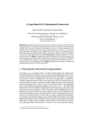 A Logic Based SLA Management Framework

                            Adrian Paschke1, Jens Dietrich2, Karsten Kuhla3
                 1
                  Internet-based Information Systems, Technische Universität München
                                        Paschke@in.tum.de
                        2
                          Information Sciences & Technology, Massey University
                                   J.B.Dietrich@massey.ac.nz
                                       3
                                        FileAnts GmbH München
                                       Kuhla@fileants.com

Abstract. Management, execution and maintenance of Service Level Agreements (SLAs) in
the upcoming service oriented IT landscape need new levels of flexibility and automation not
available with the current technology. In this paper we evolve a rule based approach to SLA
representation and management which allows a clean separation of concerns, i.e. the contrac-
tual business logic are separated from the application logic. We make use of sophisticated, logic
based knowledge representation (KR) concepts and combine adequate logical formalisms in
one expressive logic based framework called ContractLog. ContractLog underpins a declara-
tive rule based SLA (RBSLA) language with which to describe SLAs in a generic way as ma-
chine readable and executable contract specifications. Based on ContractLog and the RBSLA
we have implemented a high level architecture for the automation of electronic contracts - a
rule-based Service Level Management tool (RBSLM) capable of maintaining, monitoring and
managing large amounts of complex contract rules.



1 Why declarative rule-based SLA representation?

Our studies of a vast number of SLAs currently used throughout the industry have
revealed that today’s prevailing contracts are plain natural language documents. Con-
sequently, they must be manually provisioned and monitored, which is very expen-
sive and slow, results in simplified SLA rules and is not applicable to a global dis-
tributed computing economy, where service providers will have to monitor and exe-
cute thousands of contracts. First basic automation approaches and recent commercial
service management tools1 directly encode the contractual rules in the application
logic using standard programming languages such as Java or C++. The procedural
control flow must be completely implemented and business logic, data access and
computation are mixed together, i.e. the contract rules are buried implicitly in the ap-
plication code. SLAs are therefore hard to maintain and can not be adapted to new
requirements without extensive reimplementation efforts. Consequently, the upcom-
ing service orientation based on services that are loosely coupled across heterogene-
ous, dynamic environments needs new ways of knowledge representation with a high
degree of flexibility in order to efficiently manage, measure and continuously monitor
and enforce complex SLAs. Examples which illustrate this assertion are dynamic
rules, dependent rules, graduated rules or normative rules with exceptions/violations


1 e.g. IBM Tivoli Service Level Advisor, HP OpenView, Remedy SLAs
 