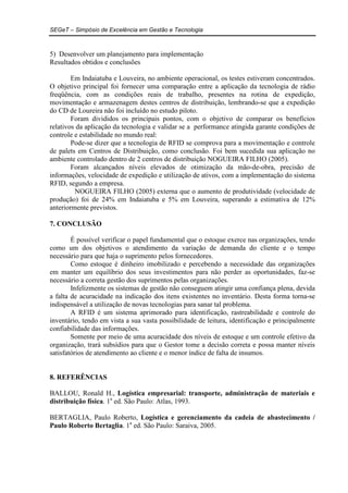 SEGeT – Simpósio de Excelência em Gestão e Tecnologia 
5) Desenvolver um planejamento para implementação 
Resultados obtidos e conclusões 
Em Indaiatuba e Louveira, no ambiente operacional, os testes estiveram concentrados. 
O objetivo principal foi fornecer uma comparação entre a aplicação da tecnologia de rádio 
freqüência, com as condições reais de trabalho, presentes na rotina de expedição, 
movimentação e armazenagem destes centros de distribuição, lembrando-se que a expedição 
do CD de Loureira não foi incluído no estudo piloto. 
Foram divididos os principais pontos, com o objetivo de comparar os benefícios 
relativos da aplicação da tecnologia e validar se a performance atingida garante condições de 
controle e estabilidade no mundo real: 
Pode-se dizer que a tecnologia de RFID se comprova para a movimentação e controle 
de palets em Centros de Distribuição, como conclusão. Foi bem sucedida sua aplicação no 
ambiente controlado dentro de 2 centros de distribuição NOGUEIRA FILHO (2005). 
Foram alcançados níveis elevados de otimização da mão-de-obra, precisão de 
informações, velocidade de expedição e utilização de ativos, com a implementação do sistema 
RFID, segundo a empresa. 
NOGUEIRA FILHO (2005) externa que o aumento de produtividade (velocidade de 
produção) foi de 24% em Indaiatuba e 5% em Louveira, superando a estimativa de 12% 
anteriormente previstos. 
7. CONCLUSÃO 
É possível verificar o papel fundamental que o estoque exerce nas organizações, tendo 
como um dos objetivos o atendimento da variação de demanda do cliente e o tempo 
necessário para que haja o suprimento pelos fornecedores. 
Como estoque é dinheiro imobilizado e percebendo a necessidade das organizações 
em manter um equilíbrio dos seus investimentos para não perder as oportunidades, faz-se 
necessário a correta gestão dos suprimentos pelas organizações. 
Infelizmente os sistemas de gestão não conseguem atingir uma confiança plena, devida 
a falta de acuracidade na indicação dos itens existentes no inventário. Desta forma torna-se 
indispensável a utilização de novas tecnologias para sanar tal problema. 
A RFID é um sistema aprimorado para identificação, rastreabilidade e controle do 
inventário, tendo em vista a sua vasta possibilidade de leitura, identificação e principalmente 
confiabilidade das informações. 
Somente por meio de uma acuracidade dos níveis de estoque e um controle efetivo da 
organização, trará subsídios para que o Gestor tome a decisão correta e possa manter níveis 
satisfatórios de atendimento ao cliente e o menor índice de falta de insumos. 
8. REFERÊNCIAS 
BALLOU, Ronald H., Logística empresarial: transporte, administração de materiais e 
distribuição física. 1a ed. São Paulo: Atlas, 1993. 
BERTAGLIA, Paulo Roberto, Logística e gerenciamento da cadeia de abastecimento / 
Paulo Roberto Bertaglia. 1a ed. São Paulo: Saraiva, 2005. 
 