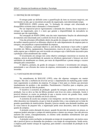 SEGeT – Simpósio de Excelência em Gestão e Tecnologia 
1.1 DEFINIÇÃO DE ESTOQUE 
O estoque pode ser definido como a quantificação de itens ou recursos tangíveis, em 
movimento ou não, que se encontram em poder da organização, num determinado tempo. 
BERTAGLIA (2005) externa que “A formação do estoque está relacionada ao 
desequilíbrio existente entre a demanda e o fornecimento”. 
Por ser impossível prever rigorosamente a demanda dos clientes, faz-se necessário o 
estoque na organização, pois é o meio que garante a disponibilidade da mercadoria no 
momento que são requisitadas. 
Na concepção de POZO (2004), uma das mais importantes funções da administração 
de materiais está relacionada com o controle de níveis de estoques. 
Uma das principais dificuldades dentro da gestão de estoques está em buscar conciliar 
da melhor maneira possível os diferentes objetivos de cada departamento da empresa para os 
estoques, sem prejudicar a operacionalidade da empresa. 
Para a empresa, o principal objetivo é, sem dúvida, maximizar o lucro sobre o capital 
investido em: fábrica, equipamentos, financiamentos, reserva de caixa e estoques. Podemos 
então esperar que o dinheiro que está investido em estoques seja o lubrificante necessário para 
a produção e bom atendimento das vendas. 
O investimento em estoque tem como objetivo estratégico maximizar os recursos da 
empresa, através da possibilidade de aumento na eficiência operacional e fornecer um nível 
satisfatório de atendimento ao cliente, por meio de disponibilizar a pronta entrega o recurso 
almejado pelo consumidor. 
O objetivo, portanto, da gestão de estoques é otimizar o investimento em estoques, 
aumentando o uso eficiente dos meios da empresa, minimizando as necessidades de capital 
investido. 
1.2. VANTAGENS DO ESTOQUE 
No entendimento de BALLOU (1993), estas são algumas vantagens em manter 
estoques. São elas: a melhoria do nível de serviço: o departamento de marketing pode vender 
mais seguramente os produtos da empresa. O estoque é bom para os clientes que precisam 
imediatamente do produto e são atendidos. Paralelamente é benéfico para a empresa, pois 
diminui o seu custo de falta do produto; 
O incentivo à economia de produção: quando há estoques, pode haver economia na 
produção. Isso se deve ao fato da fábrica produzir sem levar em conta a demanda. Assim é 
possível diminuir os custos na produção já que a mesma ocorre em grandes lotes, sendo 
possível manter a força de trabalho em níveis estáveis; 
A economia de escala nas compras e nos transportes: um dos objetivos dos estoques é 
obter descontos nos transportes, já que se trata de grandes lotes, e nas compras por se tratar de 
grandes quantidades de matéria-prima. Quando é preciso atender uma demanda imediata, que 
às vezes trata-se de pequeno lote, a organização perde esses descontos, tanto de transporte 
quanto de compras; 
A proteção contra alteração de preços: quando há previsão de aumento nos preços, as 
empresas podem antecipar a compra de matéria-prima e manter em estoque. Isso não provoca 
aumento dos custos, conseqüentemente, os clientes serão atendidos normalmente sem que 
haja aumento nos preços; 
A proteção contra oscilações na demanda ou tempo de ressuprimento: em muitos casos 
não é possível prever as demandas dos produtos e seu tempo de ressuprimento. Sendo assim, 
a empresa pode manter estoque de segurança, para atender a necessidade de produção ou de 
mercado; 
 