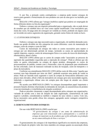 SEGeT – Simpósio de Excelência em Gestão e Tecnologia 
E, por fim, a proteção contra contingências: a empresa pode manter estoques de 
reserva para garantir o fornecimento de seus produtos em caso de uma greve ou incêndio, por 
exemplo. 
BALLOU (1993) afirma que “estoque imobiliza capital que poderia ser empregado de 
forma diferente dentro ou fora da organização”. 
Embora o estoque seja um requisito primordial para a organização, não se pode deixar 
de ressaltar que ele também deve ser visto como capital imobilizado. Uma mercadoria que, 
muita das vezes, foi paga antes de conseguir ser vendida ao cliente, podendo em alguns casos 
ser investido em outros segmentos da organização, gerando outras fontes de renda ou lucro. 
1.3. CUSTOS DOS ESTOQUES 
Embora o estoque seja algo necessário para a organização, ele também demanda custo. 
Sendo sua gestão dividida em três categorias de custos diferentes: custo de manutenção de 
estoque; custo de compra e custo de falta. 
Custos de manutenção de estoque são todos os custos necessários para manter o 
estoque por um determinado período de tempo, incluindo os custos de oportunidades de 
capital, impostos, seguros, custos de armazenagem física e os custos de riscos de deterioração, 
obsolescência, danos e furtos. 
BALLOU (1993) afirma que os custos de compra estão “associados ao processo de 
aquisição das quantidades requeridas para a reposição do estoque”. Pode-se afirmar que são 
todos os gastos relacionados na compra de algum produto, abrangendo os custos de 
processamentos de pedido, contato com o fornecedor, custo de preparação para atendimento 
do lote solicitado, custo de manuseio realizado na doca de recepção, custo do transporte e o 
preço da mercadoria. 
Conforme seu entendimento BALLOU (1993) define custo de falta como “aqueles que 
ocorrem caso haja demanda por itens em falta”, podendo acarretar uma perda de venda ou 
atraso. Pode ser inserido neste segmento o custo de compra de fornecedores diferentes com 
preços mais elevados, afinal a falta da mercadoria em estoque gera uma necessidade urgente, 
induzindo a organização efetuar uma má compra para não largar de atender seu cliente 
potencial. 
De acordo com BERTAGLIA (2005) “os estoques desempenham papel importante e 
possuem funções distintas relacionadas às demandas de mercado, às características do produto 
e sua movimentação e à interferência da situação econômica”. 
Pode-se perceber claramente o papel desempenhado pelos estoques nas organizações, 
variando de acordo com a área de atuação de cada organização, características de cada 
negócio e produto, considerando-se também o impacto de seus valores e custos. Com isto, 
faz-se necessário uma gestão eficaz dos estoques, agregando assim vantagem competitiva 
organizacional. 
2. GERENCIAMENTO DOS ESTOQUES 
Em sua visão BERTAGLIA (2005) conclui que: 
“O gerenciamento do estoque é um ramo da administração de 
empresas que está relacionado com o planejamento e o controle de 
estoque de materiais ou de produtos que serão utilizados na produção 
ou na comercialização de bens e serviços.” 
O gerenciamento dos estoques é de importância significativa na maioria das empresas, 
tanto em função do próprio valor dos itens mantidos em estoque quanto na associação direta 
 