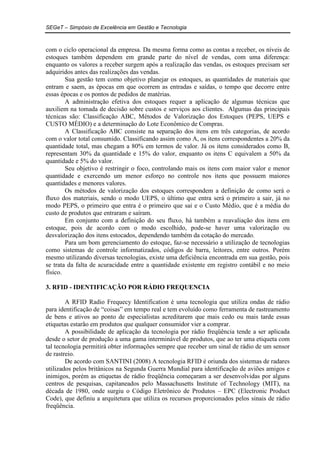 SEGeT – Simpósio de Excelência em Gestão e Tecnologia 
com o ciclo operacional da empresa. Da mesma forma como as contas a receber, os níveis de 
estoques também dependem em grande parte do nível de vendas, com uma diferença: 
enquanto os valores a receber surgem após a realização das vendas, os estoques precisam ser 
adquiridos antes das realizações das vendas. 
Sua gestão tem como objetivo planejar os estoques, as quantidades de materiais que 
entram e saem, as épocas em que ocorrem as entradas e saídas, o tempo que decorre entre 
essas épocas e os pontos de pedidos de matérias. 
A administração efetiva dos estoques requer a aplicação de algumas técnicas que 
auxiliem na tomada de decisão sobre custos e serviços aos clientes. Algumas das principais 
técnicas são: Classificação ABC, Métodos de Valorização dos Estoques (PEPS, UEPS e 
CUSTO MÉDIO) e a determinação do Lote Econômico de Compras. 
A Classificação ABC consiste na separação dos itens em três categorias, de acordo 
com o valor total consumido. Classificando assim como A, os itens correspondentes a 20% da 
quantidade total, mas chegam a 80% em termos de valor. Já os itens considerados como B, 
representam 30% da quantidade e 15% do valor, enquanto os itens C equivalem a 50% da 
quantidade e 5% do valor. 
Seu objetivo é restringir o foco, controlando mais os itens com maior valor e menor 
quantidade e exercendo um menor esforço no controle nos itens que possuem maiores 
quantidades e menores valores. 
Os métodos de valorização dos estoques correspondem a definição de como será o 
fluxo dos materiais, sendo o modo UEPS, o último que entra será o primeiro a sair, já no 
modo PEPS, o primeiro que entra é o primeiro que sai e o Custo Médio, que é a média do 
custo de produtos que entraram e saíram. 
Em conjunto com a definição do seu fluxo, há também a reavaliação dos itens em 
estoque, pois de acordo com o modo escolhido, pode-se haver uma valorização ou 
desvalorização dos itens estocados, dependendo também da cotação do mercado. 
Para um bom gerenciamento do estoque, faz-se necessário a utilização de tecnologias 
como sistemas de controle informatizados, códigos de barra, leitores, entre outros. Porém 
mesmo utilizando diversas tecnologias, existe uma deficiência encontrada em sua gestão, pois 
se trata da falta de acuracidade entre a quantidade existente em registro contábil e no meio 
físico. 
3. RFID - IDENTIFICAÇÃO POR RÁDIO FREQUENCIA 
A RFID Radio Frequecy Identification é uma tecnologia que utiliza ondas de rádio 
para identificação de “coisas” em tempo real e tem evoluído como ferramenta de rastreamento 
de bens e ativos ao ponto de especialistas acreditarem que mais cedo ou mais tarde essas 
etiquetas estarão em produtos que qualquer consumidor vier a comprar. 
A possibilidade de aplicação da tecnologia por rádio freqüência tende a ser aplicada 
desde o setor de produção a uma gama interminável de produtos, que ao ter uma etiqueta com 
tal tecnologia permitirá obter informações sempre que receber um sinal de rádio de um sensor 
de rastreio. 
De acordo com SANTINI (2008) A tecnologia RFID é oriunda dos sistemas de radares 
utilizados pelos britânicos na Segunda Guerra Mundial para identificação de aviões amigos e 
inimigos, porém as etiquetas de rádio freqüência começaram a ser desenvolvidas por alguns 
centros de pesquisas, capitaneados pelo Massachusetts Institute of Technology (MIT), na 
década de 1980, onde surgiu o Código Eletrônico de Produtos – EPC (Electronic Product 
Code), que definiu a arquitetura que utiliza os recursos proporcionados pelos sinais de rádio 
freqüência. 
 