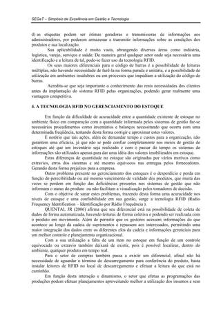 SEGeT – Simpósio de Excelência em Gestão e Tecnologia 
d) as etiquetas podem ser ótimas geradoras e transmissoras de informações aos 
administradores, por poderem armazenar e transmitir informações sobre as condições dos 
produtos e sua localização. 
Sua aplicabilidade é muito vasta, abrangendo diversas áreas como indústria, 
logística, varejo, serviços e saúde. De maneira geral qualquer setor onde seja necessária uma 
identificação e a leitura de tal, pode-se fazer uso da tecnologia RFID. 
Os seus maiores diferenciais para o código de barras é a possibilidade de leituras 
múltiplas, não havendo necessidade de fazê-la na forma parada e unitária, e a possibilidade de 
utilização em ambientes insalubres ou em processos que impediam a utilização do código de 
barras. 
Acredita-se que seja importante o conhecimento das reais necessidades dos clientes 
antes da implantação do sistema RFID pelas organizações, podendo gerar realmente uma 
vantagem competitiva. 
4. A TECNOLOGIA RFID NO GERENCIAMENTO DO ESTOQUE 
Em função da dificuldade de acuracidade entre a quantidade existente de estoque no 
ambiente físico em comparação com a quantidade informada pelos sistemas de gestão faz-se 
necessários procedimentos como inventários e balanços necessitando que ocorra com uma 
determinada freqüência, tentando desta forma corrigir e aproximar estes valores. 
É notório que tais ações, além de demandar tempo e custos para a organização, não 
garantem uma eficácia, já que não se pode confiar completamente nos meios de gestão de 
estoques até que um inventário seja realizado e com o passar do tempo os sistemas de 
informações são utilizados apenas para dar uma idéia dos valores imobilizados em estoque. 
Estas diferenças de quantidade no estoque são originadas por vários motivos como 
extravios, erros dos sistemas e até mesmo equívocos nas entregas pelos fornecedores. 
Gerando desta forma prejuízos para a empresa. 
Outro problema presente no gerenciamento dos estoques é o desperdício e perda em 
função de perecibilidade ou até mesmo vencimento de validade dos produtos, que muita das 
vezes se perdem em função das deficiências presentes nos sistemas de gestão que não 
informam o status do produto ou não facilitam a visualização pelos tomadores de decisão. 
Com o objetivo de sanar estes problemas, trazendo desta forma uma acuracidade nos 
níveis de estoque e uma confiabilidade em sua gestão, surge a tecnologia RFID (Radio 
Frequency Identification – Identificação por Rádio Frequência ). 
QUENTAL JR (2006) afirma que seu diferencial está na possibilidade de coleta de 
dados de forma automatizada, havendo leituras de forma coletiva e podendo ser realizada com 
o produto em movimento. Além de permitir que os gestores acessem informações do que 
acontece ao longo da cadeia de suprimentos e repassem aos interessados, permitindo uma 
maior integração dos dados entre os diferentes elos da cadeia e informações gerenciais para 
um melhor controle e planejamento organizacional. 
Com a sua utilização a falta de um item no estoque em função de um controle 
equivocado ou extravio também deixará de existir, pois é possível localizar, dentro do 
ambiente, qualquer produto em tempo real. 
Para o setor de compras também passa a existir um diferencial, afinal não há 
necessidade de aguardar o término do descarregamento para conferência do produto, basta 
instalar leitores de RFID no local de descarregamento e efetuar a leitura do que está no 
caminhão. 
Em função desta interação e dinamismo, o setor que efetua as programações das 
produções podem efetuar planejamentos aproveitando melhor a utilização dos insumos e sem 
 