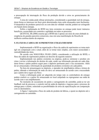 SEGeT – Simpósio de Excelência em Gestão e Tecnologia 
a preocupação da interrupção do fluxo da produção devido a erros no gerenciamento do 
estoque. 
A área de vendas pode efetuar promoções, considerando a quantidade real do estoque, 
desta forma os interesses em fazer girar determinados itens serão alcançados mais facilmente. 
O desperdício de produtos perecíveis ou com data de validade vencida, poderá ser extinguido 
em função desta sinergia. 
Enfim a implantação do RFID nos itens existentes no estoque pode trazer inúmeros 
benefícios, acuracidade nos controles e agilidade em todos os processos. 
QUENTAL JR (2006) externa que a RFID não é apenas um meio de estar alinhado às 
exigências de grandes parceiros comerciais, mas sim uma manifestação da filosofia de 
melhoria contínua dentro da empresa. 
5. FLUXO DA CADEIA DE SUPRIMENTOS UTILIZANDO RFID 
Implementando a RFID na organização o fluxo da cadeia de suprimentos se torna mais 
ágil em comparação com o atual, além de se tornar mais simples, com maior acuracidade e 
rastreabilidade dos itens. 
De acordo com NOGUEIRA FILHO (2005), considerando a utilização de RFID, o 
fluxo da cadeia de suprimentos poderia ser descrito da seguinte maneira: 
Implementando nos paletes existentes na empresa, pode-se estruturar o produto em 
cima e enviar a informação do destino de cada, sendo sua informação gravada em cada chip, 
desta forma o palete poderia seguir para o depósito pertinente para o seu escoamento. Além 
de ser armazenada a informação de quantidade de produtos existentes em cada palete. 
Na hora de armazenagem no depósito, o operador de empilhadeira efetua a leitura do 
palete, obtendo a informação de onde ele deve ser armazenado de acordo com a necessidade 
que o palete deve seguir seu fluxo. 
Como a informação pode ser adquirida em tempo real, os controladores de estoque 
podem conferir se o palete foi armazenado no local estipulado ou reprogramar sua saída de 
acordo com o seu empilhamento. 
No momento de escoamento do palete e carregamento do caminhão, pode-se ter um 
feedback real do processo e controle real da saída do depósito e ingresso para o processo de 
entrega para o cliente, reduzindo as possibilidades de erros de especificações em comparação 
com os destinatários. 
A figura 1 representa o fluxo de saída do produto da fabrica, o ajuste no depósito até o 
carregamento no caminhão. 
 