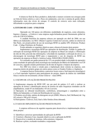 SEGeT – Simpósio de Excelência em Gestão e Tecnologia 
A leitura no final do fluxo produtivo, deduzindo o numero existente nos estoques pode 
ser feita de forma coletiva e com o fluxo em andamento, com isto o sistema de gestão obtem 
informações reais dos níveis de estoque. O controle de extravio seria mais reforçado, 
dificultando os prejuízos para a empresa. 
6. ESTUDO DE CASO – UNILEVER 
Operando em 160 países em diferentes modalidades de negócios, como alimentos, 
higiene e limpeza, a Unilever é uma empresa anglo-holandesa possui faturamento global de 
cerca de US$ 43,8 bilhões. 
A unidade brasileira da empresa colocou em operação em abril de 2004, em sua 
fábrica em Indaiatuba e no MLC (Master Logistics Center) de Louveira, ambos no interior de 
São Paulo, um projeto-piloto de uso da tecnologia RFID no padrão EPC (Eletronic Product 
Code – Código Eletrônico de Produto). 
Foram adotados os seguintes objetivos para o desenvolvimento deste projeto: 
Implementar a tecnologia RFID nas operações de distribuição; Validar os ganhos da 
utilização da tecnologia RFID nas operações da empresa no Brasil em relação a: Otimização 
da mão de obra; precisão das informações; velocidade de expedição e utilização de ativos; e a 
alavancagem da tecnologia RIFD para o mapeamento e uso de etiquetas de RFID nas 
operações da empresa no Brasil e América Latina, NOGUEIRA FILHO (2005). 
Foi estimado um ganho potencial de 12% em produtividade (velocidade de operação) 
como resultado da aplicação desta tecnologia nas instalações da fábrica de Indaiatuba e no CD 
de Louveira, segundo estudos preliminares da divisão de higiene e limpeza da empresa. 
Em 2002 teve início o estudo para a implantação deste sistema na empresa, com 
pesquisas dentro do próprio grupo em outros países como os Estados Unidos e a Inglaterra. 
A empresa buscou fornecedores e parceiros locais como a Seal (parceiro tecnológico) 
e a Exel (operador logístico) para participarem do projeto, depois da análise de viabilidade 
física e retorno do investimento. (Fonte Unilever – maio/2004). 
6.1 ESCOPO DE ATUAÇÃO DO PROJETO PILOTO 
1) Implementar etiquetas de RFID EPC em um pool de paletes (1,5 mil) e realizar as 
operações de leitura e identificação através de leitores de radio frequencia instalados em 06 
empilhadeiras, sendo 03 em Indaiatuba e 03 em Louveira. 
2) Operações no inbound (recebimento, conferência, armazenagem e expedição) entre a 
fábrica de Indaiatuba e o Centro de Distribuição de Louveira. 
3) Produtos envolvidos: paletes de detergente em pó (OMO, Minerva, Surf, Brilhante) de 1 kg 
(42 caixas) e 500 g (63 caixas). 
4) Participantes: Unilever, Exel, Seal e Júlio Simões (frota inbound). 
6.2 FASES DE IMPLEMENTAÇÃO DO PROJETO PILOTO 
A empresa utilizou-se da seguinte esquema para desenvolver a implementação efetiva 
deste projeto: 
1) Identificar e priorizar oportunidades da aplicação da RFID: 
2) Construir o Business Case, traçando objetivos com a aplicação da RFID: 
3) Desenvolver o modelo de sistemas, infra-estrutura e impactos: 
4) Realizar o piloto, avaliando resultados e reajustando: 
 
