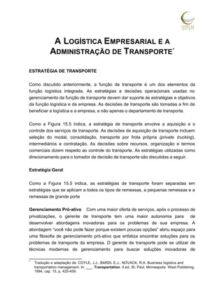 A LOGÍSTICA EMPRESARIAL E A
ADMINISTRAÇÃO DE TRANSPORTE *
ESTRATÉGIA DE TRANSPORTE
Como discutido anteriormente, a função de transporte é um dos elementos da
função logística integrada. As estratégias e decisões operacionais usadas no
gerenciamento da função de transporte devem dar suporte às estratégias e objetivos
da função logística e da empresa. As decisões de transporte são tomadas a fim de
beneficiar a logística e a empresa, e não apenas o departamento de transporte.
Como a Figura 15.5 indica, a estratégia de transporte envolve a aquisição e o
controle dos serviços de transporte. As decisões de aquisição de transporte incluem
seleção do modal, consolidação, transporte por frota própria (private trucking),
intermediários e contratação. As decisões sobre recursos, organização e termos
comerciais dizem respeito ao controle do transporte. As estratégias utilizadas como
direcionamento para o tomador de decisão de transporte são discutidas a seguir.
Estratégia Geral
Como a Figura 15.5 indica, as estratégias de transporte foram separadas em
estratégias que se aplicam a todos os tipos de remessas, a pequenas remessas e a
remessas de grande porte
Gerenciamento Pró-ativo

Com uma maior oferta de serviços, após o processo de

privatizações, o gerente de transporte tem uma maior autonomia para de
desenvolver abordagens inovadoras para os problemas de sua empresa. A
abordagem “você não pode fazer porque existem poucas opções” abriu espaço para
uma filosofia de gerenciamento pró-ativo que enfatiza encontrar soluções para os
problemas de transporte da empresa. O gerente de transporte pode se utilizar de
técnicas modernas de gerenciamento para buscar soluções inovadoras de
*

Tradução e adaptação de: COYLE, J.J., BARDI, E.J., NOVACK, R.A. Business logistics and
transportation management. In: ___. Transportation. 4.ed. St. Paul, Minneapolis: West Publishing,
1994. cap. 15, p. 425-459.

 