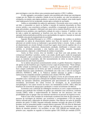 11
para reciclagem e com isto obteve uma economia anual superior a US$ 11 milhões.
O valor agregado a um produto é aquele valor percebido pelo cliente que está disposto
a pagar por ele. Depois de cumprida a função de uso do produto, seu valor em principio se
extinguiria, no entanto, para alguns produtos, o conceito de valor residual, como sendo aquele
valor ainda possível de ser recuperado, mesmo após a extinção de sua função.
Ambas as extremidades da cadeia de suprimento é favorecido nesse novo cenário, de
um lado, o consumidor ao inserir ou facilitar a inserção de materiais descartados no fluxo
reverso satisfaz a sua consciência ecológica e possibilita a recuperação de parcela do valor
pago pelo produto, enquanto o fabricante será quem terá os maiores benefícios, uma vez que
produzirá novos produtos com significativa redução de custos e insumos. E também o meio
de toda a cadeia de suprimentos se beneficia com esse fluxo reverso, uma vez que sua
operação institucionalizada possibilita novas oportunidades de negócio e inserção no mercado
de trabalho uma parcela marginalizada da sociedade.
Segundo Bloemhof-Ruwaard et al. (1995), a reintegração dos resíduos ou produtos
recuperados na cadeia de abastecimento implica num fluxo de material e de informação
adicional, em sentido inverso ao tradicional, o que permite fechar o circuito. Assim, a cadeia
de abastecimento em circuito fechado (closed-loop supply chain) terá de englobar não só as
atividades logísticas tradicionais, abastecimento, produção, distribuição e consumo como,
também, as atividades associadas a uma logística para recolha, inspeção, separação,
reprocessamento, deposição e redistribuição de resíduos recuperados.
Assim, no fluxo reverso, deve ser decidido o que fazer com cada produto, deve
começar por identificar o produto, avaliar o seu estado, decidir qual o modo de recuperação
mais adequado e, após a recuperação, reintroduzi-lo na cadeia de abastecimento. Os produtos,
peças ou materiais recuperados, não têm necessariamente de entrar na mesma cadeia de
abastecimento de onde foram originários.
Ao se adotar uma postura economicamente correta, os ganhos financeiros e logísticos
são apenas um dos benefícios que a logística reversa é capaz de proporcionar. “Neste enfoque,
a melhor solução na destinação dos resíduos é aquela em que o binômio meio-ambiente e
lucro estejam combinados de tal forma que tanto as diretrizes do meio-ambiente quanto o
resultado financeiro sejam satisfatórios, consolidando esta visão com a visão de reciclagem”
(SOUZA; FONSECA, 2008, p. 2). Podem-se também adicionar os ganhos à imagem
institucional da companhia atraindo a preferência dos clientes (NETTO, 2004).
O objetivo econômico da implantação da logística reversa de pós-consumo pode ser
entendido como a motivação para a obtenção de resultados financeiros por meio de economias
obtidas nas operações industriais, principalmente pelo aproveitamento de matérias-primas
secundárias, provenientes dos canais reversos de reciclagem, ou de revalorizações
mercadológicas e nos canais reversos de reuso e de remanufatura (LEITE, 2003), além dos
benefícios de economia de energia para a produção e o menor investimento em fábricas.
Economias com a utilização de embalagens retornáveis ou com o reaproveitamento de
materiais para produção têm resultado em ganhos que estimulam essas iniciativas, conforme
Lacerda (2002), sendo o reaproveitamento de materiais um dos processos com mais
possibilidades para se agregar valor aos materiais retornáveis no processo de logística reversa.
Pode-se citar como exemplo de revalorização econômica dos bens de pós-consumo, o
processo de reciclagem do alumínio, que economiza o correspondente a 95% de energia
elétrica utilizada para a fabricação do alumínio primário. Para fabricar um quilo de alumínio
primário são gastos 15 KWh, enquanto utilizando alumínio reciclado são gastos 0,75 KWh,
portanto, torna-se primordial quando a energia elétrica representa 70% do custo de fabricação
do alumínio. Adicionalmente, existe a questão das diferenças de investimentos entre uma
fabrica de alumínio primário e de reciclados, ou seja, US$ 5.000,00 por tonelada para o
primeiro caso, enquanto no segundo se investem apenas US$ 350,00 por tonelada (LEITE,
 