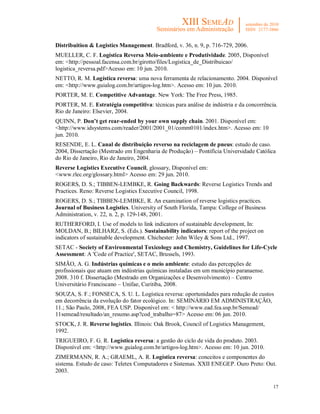 17
Distribuition & Logistics Management. Bradford, v. 36, n. 9, p. 716-729, 2006.
MUELLER, C. F. Logística Reversa Meio-ambiente e Produtividade. 2005, Disponível
em: <http://pessoal.facensa.com.br/girotto/files/Logistica_de_Distribuicao/
logistica_reversa.pdf>Acesso em: 10 jun. 2010.
NETTO, R. M. Logística reversa: uma nova ferramenta de relacionamento. 2004. Disponível
em: <http://www.guialog.com.br/artigos-log.htm>. Acesso em: 10 jun. 2010.
PORTER, M. E. Competitive Advantage. New York: The Free Press, 1985.
PORTER, M. E. Estratégia competitiva: técnicas para análise de indústria e da concorrência.
Rio de Janeiro: Elsevier, 2004.
QUINN, P. Don’t get rear-ended by your own supply chain. 2001. Disponível em:
<http://www.idsystems.com/reader/2001/2001_01/comm0101/index.htm>. Acesso em: 10
jun. 2010.
RESENDE, E. L. Canal de distribuição reverso na reciclagem de pneus: estudo de caso.
2004, Dissertação (Mestrado em Engenharia de Produção) – Pontifícia Universidade Católica
do Rio de Janeiro, Rio de Janeiro, 2004.
Reverse Logistics Executive Council, glossary, Disponível em:
<www.rlec.org/glossary.html> Acesso em: 29 jun. 2010.
ROGERS, D. S.; TIBBEN-LEMBKE, R. Going Backwards: Reverse Logistics Trends and
Practices. Reno: Reverse Logistics Executive Council, 1998.
ROGERS, D. S.; TIBBEN-LEMBKE, R. An examination of reverse logistics practices.
Journal of Business Logistics. University of South Florida, Tampa: College of Business
Administration, v. 22, n. 2, p. 129-148, 2001.
RUTHERFORD, I. Use of models to link indicators of sustainable development, In:
MOLDAN, B.; BILHARZ, S. (Eds.). Sustainability indicators: report of the project on
indicators of sustainable development. Chichester: John Wiley & Sons Ltd., 1997.
SETAC - Society of Environmental Toxicology and Chemistry, Guidelines for Life-Cycle
Assessment: A 'Code of Practice', SETAC, Brussels, 1993.
SIMÃO, A. G. Indústrias químicas e o meio ambiente: estudo das percepções de
profissionais que atuam em indústrias químicas instaladas em um município paranaense.
2008. 310 f. Dissertação (Mestrado em Organizações e Desenvolvimento) – Centro
Universitário Franciscano – Unifae, Curitiba, 2008.
SOUZA, S. F.; FONSECA, S. U. L. Logística reversa: oportunidades para redução de custos
em decorrência da evolução do fator ecológico. In: SEMINÁRIO EM ADMINISTRAÇÃO,
11.; São Paulo, 2008, FEA USP. Disponível em: < http://www.ead.fea.usp.br/Semead/
11semead/resultado/an_resumo.asp?cod_trabalho=87> Acesso em: 06 jun. 2010.
STOCK, J. R. Reverse logistics. Illinois: Oak Brook, Council of Logistics Management,
1992.
TRIGUEIRO, F. G. R. Logística reversa: a gestão do ciclo de vida do produto. 2003.
Disponível em: <http://www.guialog.com.br/artigos-log.htm>. Acesso em: 10 jun. 2010.
ZIMERMANN, R. A.; GRAEML, A. R. Logística reversa: conceitos e componentes do
sistema. Estudo de caso: Teletex Computadores e Sistemas. XXII ENEGEP. Ouro Preto: Out.
2003.
 