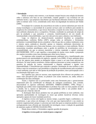 3
1 Introdução
Desde os tempos mais remotos, o ser humano sempre buscou uma relação de domínio
sobre a natureza com base na sua criatividade, visando garantir a sua existência em um
ambiente hostil, o que propiciou descobertas que facilitaram diferentes formas de dominação
sobre os demais seres vivos, considerada como início da degradação da natureza por Simão
(2008).
O resultado foi o aumento da concorrência em todos os setores industriais por meio do
avanço tecnológico e a necessidade de se prestar serviços cada vez melhores para atender às
exigências dos consumidores, o que trouxe discussões a respeito de como situar uma empresa
num ambiente altamente ativo e competitivo. Portanto, resultando na aceleração do tempo de
giro na produção o que aumentou o consumo, transformando-se em um mundo de
instantaneidade e descartabilidade, o que tem sido perverso para o planeta e seus habitantes.
Logo, os objetivos do desenvolvimento sustentável desafiam as companhias
contemporâneas, conforme Bellen (2007), porque todas as definições e ferramentas
pertinentes à sustentabilidade devem considerar o fato de que não se conhece totalmente como
o sistema opera, podendo-se descobrir apenas os impactos ambientais decorrentes de
atividades e a interação com o bem-estar humano, com a economia e o meio ambiente. Muitos
economistas ressaltam semelhanças entre a gestão de portfólios de investimentos com a
sustentabilidade, em que se procura maximizar o retorno mantendo o capital constante
(RUTHERFORD, 1997), o que significa a necessidade de muitas vezes mudar a proporção
dos capitais investidos como uma estratégia para obter lucros futuros.
As empresas estão tomando um comportamento ambiental ativo, transformando uma
postura passiva em oportunidades de negócios, segundo Lora (2000). O meio ambiente deixa
de ser um aspecto para atender as obrigações legais e passa a ser uma fonte adicional de
eficiência. No atual cenário econômico, muitas empresas procuram se tornar competitivas, nas
questões de redução de custos, minimizando o impacto ambiental e agindo com
responsabilidade. E descobriram que controlar a geração e destinação de seus resíduos é uma
forma a mais de economizar e que possibilita a conquista do reconhecimento pela sociedade e
o meio ambiente, pois não se trata apenas da produção de produtos, mas a preocupação com a
sua destinação final após o uso.
Isso significa que, para ter sucesso, uma organização deve oferecer um produto com
maior valor perceptível pelo cliente, ou produzir com custos menores, ou, ainda, utilizar a
combinação das duas estratégias.
Assim, a logística tem se posicionado como uma ferramenta para o gerenciamento
empresarial pela sua contribuição na obtenção de vantagens econômicas, sem, contudo,
desconsiderar os aspectos ambientais (ROGERS; TIBBEN-LEMBKE, 1998). Porque a
legislação que atribui maior responsabilidade ao produtor fica cada vez mais popular em todo
o mundo, isto é, repassa ao fabricante a responsabilidade sobre o seu produto desde a
fabricação até o final da vida útil.
A destinação final desses produtos traz um grande problema ao meio ambiente, mas
apresenta oportunidades de reciclagem ou reuso que podem incentivar diversas outras
operações capazes de trazer resultados positivos.
A logística reversa está ligada ao mesmo tempo, a questões legais e ambientais e as
econômicas, o que coloca em destaque e faz com que seja imprescindível o seu estudo no
contexto organizacional, porque é o processo por meio das quais as empresas podem se tornar
ecologicamente mais eficiente por intermédio da reciclagem, reuso e redução da quantidade
de materiais usados (CARTER; ELLRAM,1998).
Diante desse cenário, é formulada a seguinte questão de pesquisa:
A logística reversa pode ser rentável para a empresa?
 
