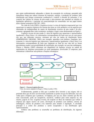 5
que sejam ambientalmente adequados e dentro da concepção do ecodesign, passando pela
manufatura limpa que reduza consumo de materiais, energia, e produção de resíduos, pela
distribuição que busque economizar combustível e reduzir a emissão de poluentes, e no
controle das cadeias de retorno da pós-venda e pós-consumo que atendam no mínimo as
legislações aplicáveis, e participe na conscientização do consumidor em seu papel dentro
deste sistema sustentável (SETAC, 1993).
Na visão de Leite (2003), a logística reversa é a área da logística empresarial que visa
equacionar os aspectos logísticos do retorno dos bens ao ciclo produtivo ou de negócios por
intermédio da multiplicidade de canais de distribuição reversos de pós–venda e de pós–
consumo, agregando-lhes valor econômico, ecológico e legal, como demonstrado na Figura 1.
Logística reversa de pós-venda é a área da logística que equaciona e operacionaliza
igualmente o fluxo físico e as informações correspondentes de bens sem uso ou com pouco
uso que, por diferentes motivos, retornam aos elos da cadeia de distribuição direta
(ZIMERMANN; GRAEML, 2003), por exemplo: aparelhos com defeitos. Enquanto, pós-
consumo é a área da logística que equaciona e operacionaliza igualmente o fluxo físico e as
informações correspondentes de bens que chegaram ao final de sua vida útil ou foram
parcialmente usados com possibilidade de reutilização, por exemplo: no caso das embalagens,
Chaves e Martins (2005) efetuaram um diagnóstico da logística reversa na cadeia de
suprimentos de alimentos processados no oeste paranaense, envolvendo 25 empresas, para
sistematizar e identificar suas práticas e funções estratégicas.
Figura 1 – Processo Logístico Reverso
Fonte: dos autores adaptado de Rogers e Tibben-Lembke (1998)
Evidentemente, quando se fala que o produto deve retornar a sua origem, não se
pretende dizer que ele deve ser devolvido exatamente ao ponto em que foi fabricado, mas sim
voltar para a Empresa que o produziu. A Empresa, por sua vez, dará o destino que lhe for
mais conveniente, pode ser recuperá-lo, reciclá-lo, vendê-lo para outra empresa ou, até
mesmo, jogá-lo no lixo. Logística reversa, diz respeito ao fluxo de materiais que voltam à
empresa por algum motivo tal como, devolução de produtos com defeitos, retorno de
embalagens, retorno de produtos e/ou materiais para atender à legislação. A atividade
principal é a coleta dos produtos a serem recuperados e sua distribuição após
reprocessamento.
Embora esse problema se assemelhe ao problema de distribuição, há algumas
diferenças:
COMPRASMATERIAIS
NOVOS
PRODUÇÃO DISTRIBUI-
ÇÃO
CLIENTES
MATERIAIS
REAPROVEITADO
MATERIAIS DE
PÓS-VENDA E
PÓS-CONSUMO
LOGÍSTICA TRADICIONAL
LOGÍSTICA REVERSA
MATERIAIS
DESCARTADOS
 
