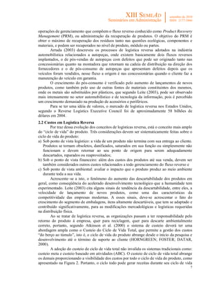 7
operações de gerenciamento que compõem o fluxo reverso conhecido como Product Recovery
Management (PRM), ou administração da recuperação de produtos. O objetivo do PRM é
obter o máximo de recuperação dos resíduos tanto nas questões ecológicas, componentes e
materiais, e podem ser recuperados no nível de produto, módulo ou partes.
Arruda (2003) descreveu os processos de logística reversa adotados na indústria
automobilística relacionados a autopeças, onde existem basicamente dois fluxos reversos
implantados, o de pós-vendas de autopeças com defeitos que pode ser originado tanto nas
concessionárias quanto na montadora que retornam na cadeia de distribuição na direção dos
fornecedores e o de pós-consumo de autopeças que apresentam defeitos depois que os
veículos foram vendidos, nesse fluxo a origem é nas concessionárias quando o cliente faz a
manutenção do veículo em garantia.
O crescimento do pós-consumo é verificado pelo aumento de lançamentos de novos
produtos, como também pelo uso de outras fontes de materiais constituintes dos mesmos,
onde os metais são substituídos por plásticos, que segundo Leite (2003), pode ser observado
mais intensamente no setor automobilístico e de tecnologia da informação, pois é percebido
um crescimento demasiado na produção de acessórios e periféricos.
Para se ter uma idéia de valores, o mercado de logística reversa nos Estados Unidos,
segundo o Reverse Logistics Executive Council foi de aproximadamente 58 bilhões de
dólares em 2004.
2.2 Custos em Logística Reversa
Por traz dessa evolução dos conceitos de logísticas reversa, está o conceito mais amplo
do “ciclo de vida” do produto. Três considerações devem ser sistematicamente feitas sobre o
ciclo de vida do produto:
a) Sob ponto de vista logístico: a vida de um produto não termina com sua entrega ao cliente.
Produtos se tornam obsoletos, danificados, saturados em sua função ou simplesmente não
funcionam e devem retornar ao seu ponto de origem para serem adequadamente
descartados, reparados ou reaproveitados;
b) Sob o ponto de vista financeiro: além dos custos dos produtos até sua venda, devem ser
também considerados outros custos relacionados a todo gerenciamento do fluxo reverso e
c) Sob ponto de vista ambiental: avaliar o impacto que o produto produz ao meio ambiente
durante toda a sua vida.
Acrescente–se a isto, o fenômeno do aumento das descartabilidade dos produtos em
geral, como conseqüência do acelerado desenvolvimento tecnológico que a humanidade tem
experimentado. Leite (2003) cita alguns sinais de tendência da descartabilidade, entre eles, a
velocidade de lançamento de novos produtos, como uma das características da
competitividade das empresas modernas. A esses sinais, deve-se acrescentar o fato do
crescimento do segmento de embalagens, itens altamente descartáveis, que tem se adaptado e
contribuído significativamente, para as modificações mercadológicas e logísticas requeridas
na distribuição física.
Ao se tratar de logística reversa, as organizações passam a ter responsabilidade pelo
retorno do produto à empresa, quer para reciclagem, quer para descarte ambientalmente
correto, portanto, segundo Atkinson et al. (2000) o sistema de custeio deverá ter uma
abordagem ampla como o Custeio do Ciclo de Vida Total, que permite a gestão dos custos
“do berço ao túmulo”, isto é, o ciclo de vida do produto abrange desde o início da pesquisa e
desenvolvimento até o término de suporte ao cliente (HORNGREEN; FOSTER; DATAR,
2000).
A adoção do custeio de ciclo de vida total não invalida os sistemas tradicionais como:
custeio meta e custeio baseado em atividades (ABC). O custeio de ciclo de vida total abrange
os demais proporcionando a visibilidade dos custos por todo o ciclo de vida do produto, como
apresentado na Figura 2. Portanto, o ciclo todo pode gerar receitas durante seu ciclo de vida
 