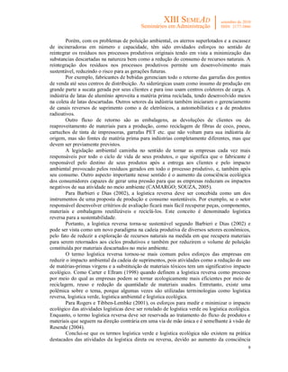 9
Porém, com os problemas de poluição ambiental, os aterros superlotados e a escassez
de incineradoras em número e capacidade, têm sido envidados esforços no sentido de
reintegrar os resíduos nos processos produtivos originais tendo em vista a minimização das
substancias descartadas na natureza bem como a redução do consumo de recursos naturais. A
reintegração dos resíduos nos processos produtivos permite um desenvolvimento mais
sustentável, reduzindo o risco para as gerações futuras.
Por exemplo, fabricantes de bebidas gerenciam todo o retorno das garrafas dos pontos
de venda até seus centros de distribuição. As siderúrgicas usam como insumo de produção em
grande parte a sucata gerada por seus clientes e para isso usam centros coletores de carga. A
indústria de latas de alumínio aproveita a matéria prima reciclada, tendo desenvolvido meios
na coleta de latas descartadas. Outros setores da indústria também iniciaram o gerenciamento
de canais reversos de suprimento como a de eletrônicos, a automobilística e a de produtos
radioativos.
Outro fluxo de retorno são as embalagens, as devoluções de clientes ou do
reaproveitamento de materiais para a produção, como reciclagem de fibras de coco, pneus,
cartuchos de tinta de impressoras, garrafas PET etc. que não voltam para sua indústria de
origem, mas são fontes de matéria prima para indústrias completamente diferentes, mas que
devem ser previamente previstos.
A legislação ambiental caminha no sentido de tornar as empresas cada vez mais
responsáveis por todo o ciclo de vida de seus produtos, o que significa que o fabricante é
responsável pelo destino de seus produtos após a entrega aos clientes e pelo impacto
ambiental provocado pelos resíduos gerados em todo o processo produtivo, e, também após
seu consumo. Outro aspecto importante nesse sentido é o aumento da consciência ecológica
dos consumidores capazes de gerar uma pressão para que as empresas reduzam os impactos
negativos de sua atividade no meio ambiente (CAMARGO; SOUZA, 2005).
Para Barbieri e Dias (2002), a logística reversa deve ser concebida como um dos
instrumentos de uma proposta de produção e consumo sustentáveis. Por exemplo, se o setor
responsável desenvolver critérios de avaliação ficará mais fácil recuperar peças, componentes,
materiais e embalagens reutilizáveis e reciclá-los. Este conceito é denominado logística
reversa para a sustentabilidade.
Portanto, a logística reversa torna-se sustentável segundo Barbieri e Dias (2002) e
pode ser vista como um novo paradigma na cadeia produtiva de diversos setores econômicos,
pelo fato de reduzir a exploração de recursos naturais na medida em que recupera materiais
para serem retornados aos ciclos produtivos e também por reduzirem o volume de poluição
constituída por materiais descartados no meio ambiente.
O termo logística reversa tornou-se mais comum pelos esforços das empresas em
reduzir o impacto ambiental da cadeia de suprimentos, pois atividades como a redução do uso
de matérias-primas virgens e a substituição de materiais tóxicos tem um significativo impacto
ecológico. Como Carter e Ellram (1998) quando definem a logística reversa como processo
por meio do qual as empresas podem se tornar ecologicamente mais eficientes por meio de
reciclagem, reuso e redução da quantidade de materiais usados. Entretanto, existe uma
polêmica sobre o tema, porque algumas vezes são utilizadas terminologias como logística
reversa, logística verde, logística ambiental e logística ecológica.
Para Rogers e Tibben-Lembke (2001), os esforços para medir e minimizar o impacto
ecológico das atividades logísticas deve ser rotulado de logística verde ou logística ecológica.
Enquanto, o termo logística reversa deve ser reservada ao tratamento do fluxo de produtos e
materiais que seguem na direção contrária em uma via de mão única e é semelhante à visão de
Resende (2004).
Conclui-se que os termos logística verde e logística ecológica não existem na prática
destacados das atividades da logística direta ou reversa, devido ao aumento da consciência
 