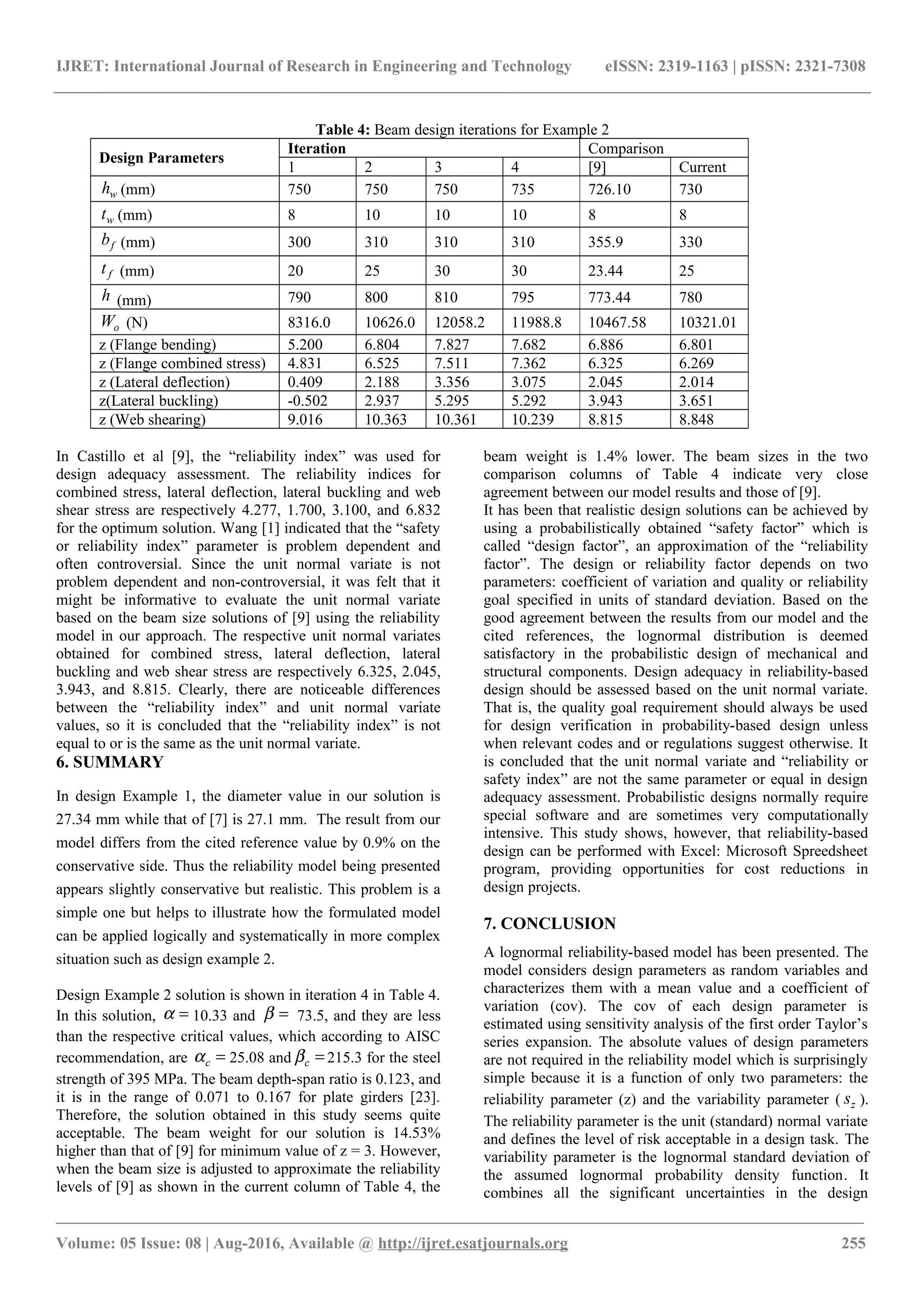 IJRET: International Journal of Research in Engineering and Technology eISSN: 2319-1163 | pISSN: 2321-7308
Table 4: Beam design iterations for Example 2
Design Parameters
Iteration Comparison
1 2 3 4 [9] Current
wh (mm) 750 750 750 735 726.10 730
wt (mm) 8 10 10 10 8 8
fb (mm) 300 310 310 310 355.9 330
ft (mm) 20 25 30 30 23.44 25
h (mm) 790 800 810 795 773.44 780
oW (N) 8316.0 10626.0 12058.2 11988.8 10467.58 10321.01
z (Flange bending) 5.200 6.804 7.827 7.682 6.886 6.801
z (Flange combined stress) 4.831 6.525 7.511 7.362 6.325 6.269
z (Lateral deflection) 0.409 2.188 3.356 3.075 2.045 2.014
z(Lateral buckling) -0.502 2.937 5.295 5.292 3.943 3.651
z (Web shearing) 9.016 10.363 10.361 10.239 8.815 8.848
In Castillo et al [9], the “reliability index” was used for
design adequacy assessment. The reliability indices for
combined stress, lateral deflection, lateral buckling and web
shear stress are respectively 4.277, 1.700, 3.100, and 6.832
for the optimum solution. Wang [1] indicated that the “safety
or reliability index” parameter is problem dependent and
often controversial. Since the unit normal variate is not
problem dependent and non-controversial, it was felt that it
might be informative to evaluate the unit normal variate
based on the beam size solutions of [9] using the reliability
model in our approach. The respective unit normal variates
obtained for combined stress, lateral deflection, lateral
buckling and web shear stress are respectively 6.325, 2.045,
3.943, and 8.815. Clearly, there are noticeable differences
between the “reliability index” and unit normal variate
values, so it is concluded that the “reliability index” is not
equal to or is the same as the unit normal variate.
6. SUMMARY
In design Example 1, the diameter value in our solution is
27.34 mm while that of [7] is 27.1 mm. The result from our
model differs from the cited reference value by 0.9% on the
conservative side. Thus the reliability model being presented
appears slightly conservative but realistic. This problem is a
simple one but helps to illustrate how the formulated model
can be applied logically and systematically in more complex
situation such as design example 2.
Design Example 2 solution is shown in iteration 4 in Table 4.
In this solution, =α 10.33 and =β 73.5, and they are less
than the respective critical values, which according to AISC
recommendation, are =cα 25.08 and =cβ 215.3 for the steel
strength of 395 MPa. The beam depth-span ratio is 0.123, and
it is in the range of 0.071 to 0.167 for plate girders [23].
Therefore, the solution obtained in this study seems quite
acceptable. The beam weight for our solution is 14.53%
higher than that of [9] for minimum value of z = 3. However,
when the beam size is adjusted to approximate the reliability
levels of [9] as shown in the current column of Table 4, the
beam weight is 1.4% lower. The beam sizes in the two
comparison columns of Table 4 indicate very close
agreement between our model results and those of [9].
It has been that realistic design solutions can be achieved by
using a probabilistically obtained “safety factor” which is
called “design factor”, an approximation of the “reliability
factor”. The design or reliability factor depends on two
parameters: coefficient of variation and quality or reliability
goal specified in units of standard deviation. Based on the
good agreement between the results from our model and the
cited references, the lognormal distribution is deemed
satisfactory in the probabilistic design of mechanical and
structural components. Design adequacy in reliability-based
design should be assessed based on the unit normal variate.
That is, the quality goal requirement should always be used
for design verification in probability-based design unless
when relevant codes and or regulations suggest otherwise. It
is concluded that the unit normal variate and “reliability or
safety index” are not the same parameter or equal in design
adequacy assessment. Probabilistic designs normally require
special software and are sometimes very computationally
intensive. This study shows, however, that reliability-based
design can be performed with Excel: Microsoft Spreedsheet
program, providing opportunities for cost reductions in
design projects.
7. CONCLUSION
A lognormal reliability-based model has been presented. The
model considers design parameters as random variables and
characterizes them with a mean value and a coefficient of
variation (cov). The cov of each design parameter is
estimated using sensitivity analysis of the first order Taylor’s
series expansion. The absolute values of design parameters
are not required in the reliability model which is surprisingly
simple because it is a function of only two parameters: the
reliability parameter (z) and the variability parameter ( zs ).
The reliability parameter is the unit (standard) normal variate
and defines the level of risk acceptable in a design task. The
variability parameter is the lognormal standard deviation of
the assumed lognormal probability density function. It
combines all the significant uncertainties in the design
________________________________________________________________________________________________________
Volume: 05 Issue: 08 | Aug-2016, Available @ http://ijret.esatjournals.org 255
 