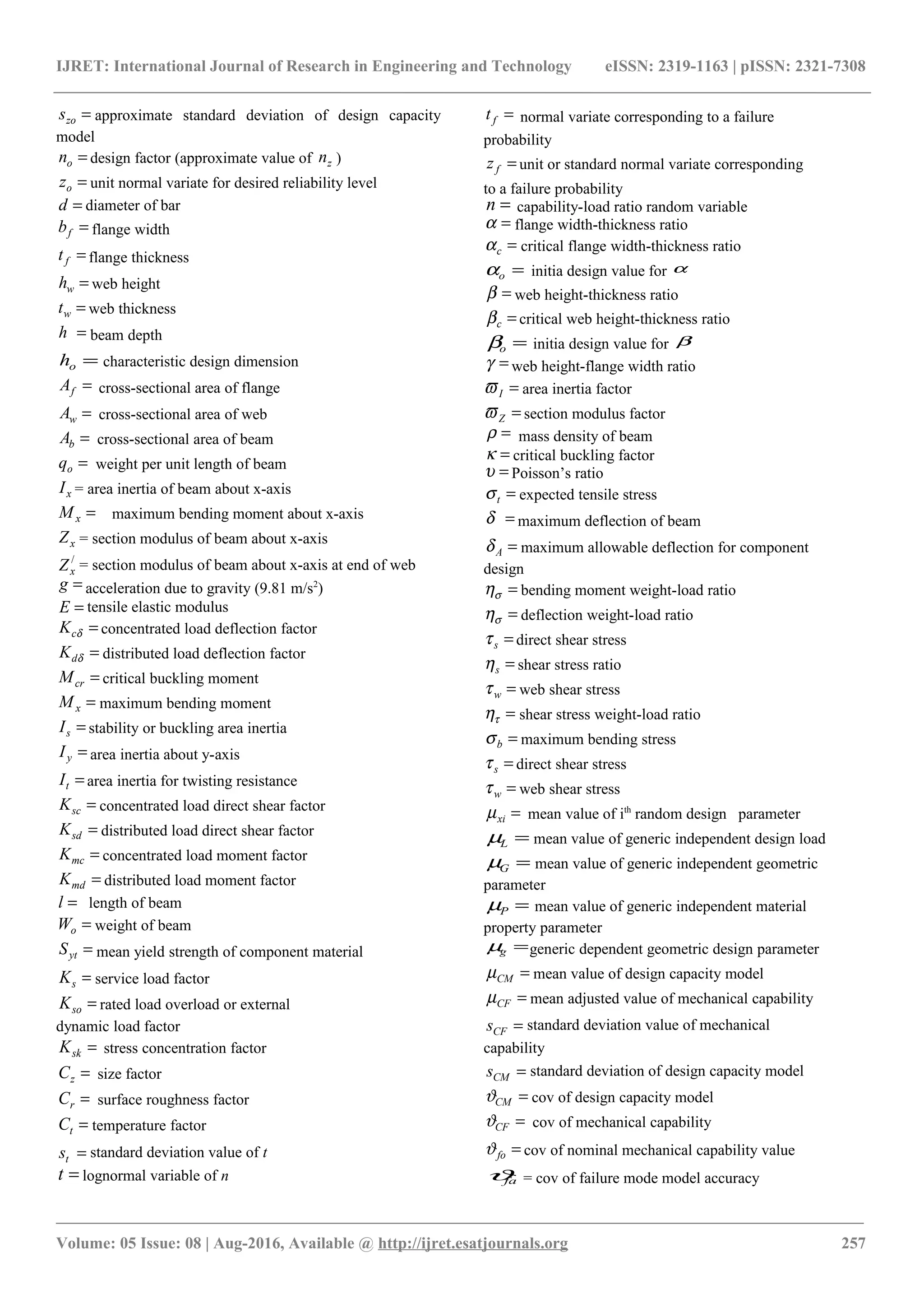 IJRET: International Journal of Research in Engineering and Technology eISSN: 2319-1163 | pISSN: 2321-7308
=zos approximate standard deviation of design capacity
model
=on design factor (approximate value of zn )
=oz unit normal variate for desired reliability level
=d diameter of bar
=fb flange width
=ft flange thickness
=wh web height
=wt web thickness
=h beam depth
=oh characteristic design dimension
=fA cross-sectional area of flange
=wA cross-sectional area of web
=bA cross-sectional area of beam
=oq weight per unit length of beam
xI = area inertia of beam about x-axis
=xM maximum bending moment about x-axis
xZ = section modulus of beam about x-axis
/
xZ = section modulus of beam about x-axis at end of web
=g acceleration due to gravity (9.81 m/s2
)
=E tensile elastic modulus
=δcK concentrated load deflection factor
=δdK distributed load deflection factor
=crM critical buckling moment
=xM maximum bending moment
=sI stability or buckling area inertia
=yI area inertia about y-axis
=tI area inertia for twisting resistance
=scK concentrated load direct shear factor
=sdK distributed load direct shear factor
=mcK concentrated load moment factor
=mdK distributed load moment factor
=l length of beam
=oW weight of beam
=ytS mean yield strength of component material
=sK service load factor
=soK rated load overload or external
dynamic load factor
=skK stress concentration factor
=zC size factor
=rC surface roughness factor
=tC temperature factor
=ts standard deviation value of t
=t lognormal variable of n
=ft normal variate corresponding to a failure
probability
=fz unit or standard normal variate corresponding
to a failure probability
=n capability-load ratio random variable
=α flange width-thickness ratio
=cα critical flange width-thickness ratio
=oα initia design value for α
=β web height-thickness ratio
=cβ critical web height-thickness ratio
=oβ initia design value for β
=γ web height-flange width ratio
=Iϖ area inertia factor
=Zϖ section modulus factor
=ρ mass density of beam
=κ critical buckling factor
=υ Poisson’s ratio
=tσ expected tensile stress
=δ maximum deflection of beam
=Aδ maximum allowable deflection for component
design
=ση bending moment weight-load ratio
=ση deflection weight-load ratio
=sτ direct shear stress
=sη shear stress ratio
=wτ web shear stress
=τη shear stress weight-load ratio
=bσ maximum bending stress
=sτ direct shear stress
=wτ web shear stress
=xiµ mean value of ith
random design parameter
=Lµ mean value of generic independent design load
=Gµ mean value of generic independent geometric
parameter
=Pµ mean value of generic independent material
property parameter
=gµ generic dependent geometric design parameter
=CMµ mean value of design capacity model
=CFµ mean adjusted value of mechanical capability
=CFs standard deviation value of mechanical
capability
=CMs standard deviation of design capacity model
=CMϑ cov of design capacity model
=CFϑ cov of mechanical capability
=foϑ cov of nominal mechanical capability value
faϑ = cov of failure mode model accuracy
________________________________________________________________________________________________________
Volume: 05 Issue: 08 | Aug-2016, Available @ http://ijret.esatjournals.org 257
 