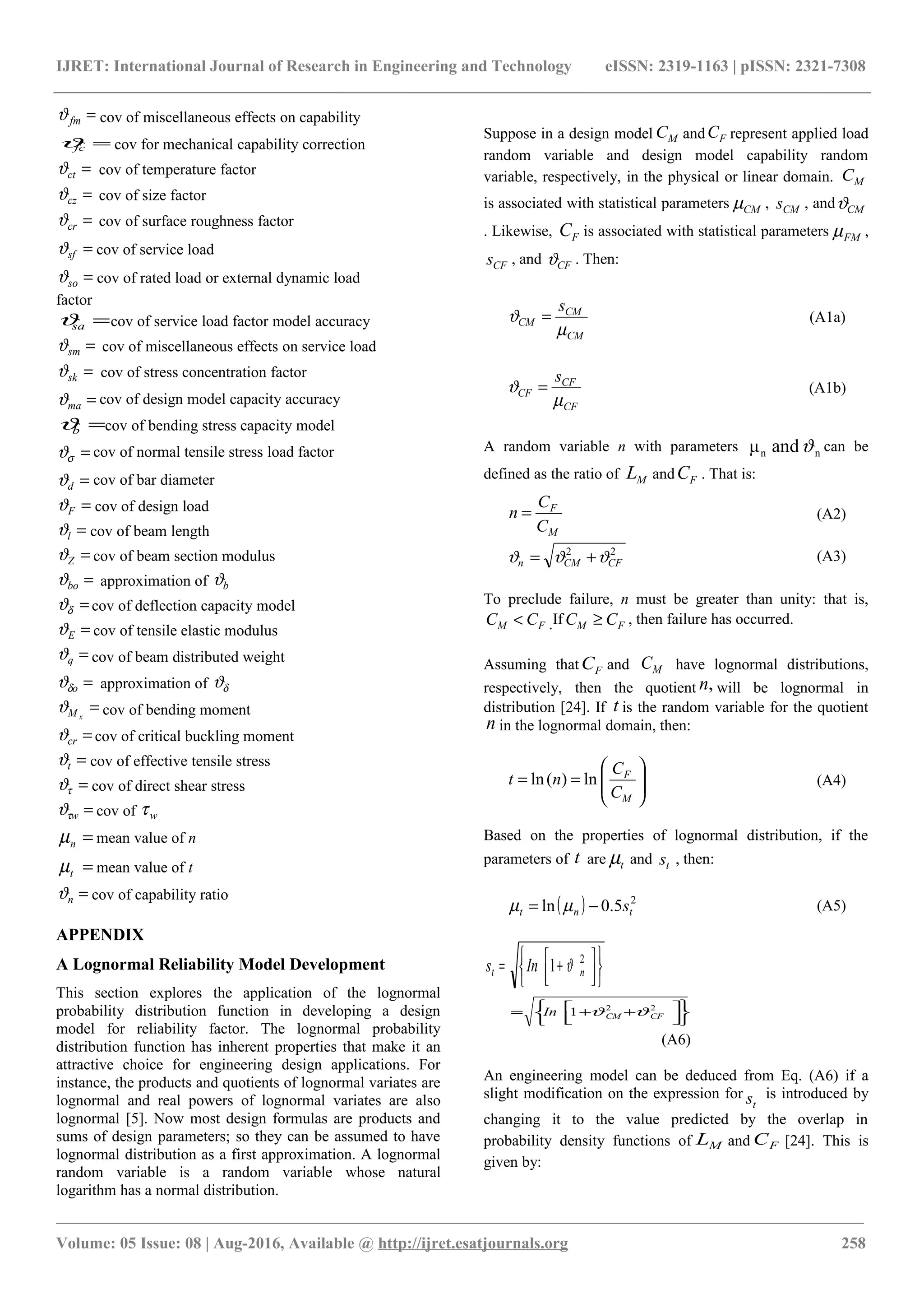 IJRET: International Journal of Research in Engineering and Technology eISSN: 2319-1163 | pISSN: 2321-7308
=fmϑ cov of miscellaneous effects on capability
=fcϑ cov for mechanical capability correction
=ctϑ cov of temperature factor
=czϑ cov of size factor
=crϑ cov of surface roughness factor
=sfϑ cov of service load
=soϑ cov of rated load or external dynamic load
factor
=saϑ cov of service load factor model accuracy
=smϑ cov of miscellaneous effects on service load
=skϑ cov of stress concentration factor
=maϑ cov of design model capacity accuracy
=bϑ cov of bending stress capacity model
=σϑ cov of normal tensile stress load factor
=dϑ cov of bar diameter
=Fϑ cov of design load
=lϑ cov of beam length
=Zϑ cov of beam section modulus
=boϑ approximation of bϑ
=δϑ cov of deflection capacity model
=Eϑ cov of tensile elastic modulus
=qϑ cov of beam distributed weight
=oδϑ approximation of δϑ
=xMϑ cov of bending moment
=crϑ cov of critical buckling moment
=tϑ cov of effective tensile stress
=τϑ cov of direct shear stress
=wτϑ cov of wτ
=nµ mean value of n
=tµ mean value of t
=nϑ cov of capability ratio
APPENDIX
A Lognormal Reliability Model Development
This section explores the application of the lognormal
probability distribution function in developing a design
model for reliability factor. The lognormal probability
distribution function has inherent properties that make it an
attractive choice for engineering design applications. For
instance, the products and quotients of lognormal variates are
lognormal and real powers of lognormal variates are also
lognormal [5]. Now most design formulas are products and
sums of design parameters; so they can be assumed to have
lognormal distribution as a first approximation. A lognormal
random variable is a random variable whose natural
logarithm has a normal distribution.
Suppose in a design model MC and FC represent applied load
random variable and design model capability random
variable, respectively, in the physical or linear domain. MC
is associated with statistical parameters CMµ , CMs , and CMϑ
. Likewise, FC is associated with statistical parameters FMµ ,
CFs , and CFϑ . Then:
CM
CM
CM
s
µ
ϑ = (A1a)
CF
CF
CF
s
µ
ϑ = (A1b)
A random variable n with parameters nn andμ ϑ can be
defined as the ratio of ML and FC . That is:
M
F
C
C
n = (A2)
22
CFCMn ϑϑϑ += (A3)
To preclude failure, n must be greater than unity: that is,
FM CC < .If FM CC ≥ , then failure has occurred.
Assuming that FC and MC have lognormal distributions,
respectively, then the quotient ,n will be lognormal in
distribution [24]. If t is the random variable for the quotient
n in the lognormal domain, then:








==
M
F
C
C
nt ln)(ln (A4)
Based on the properties of lognormal distribution, if the
parameters of t are tµ and ts , then:
( ) 2
5.0ln tnt s−= µµ (A5)









 += 2
1 nt Ins ϑ









 ++= 22
1 CFCMIn ϑϑ
(A6)
An engineering model can be deduced from Eq. (A6) if a
slight modification on the expression for
ts is introduced by
changing it to the value predicted by the overlap in
probability density functions of ML and FC [24]. This is
given by:
________________________________________________________________________________________________________
Volume: 05 Issue: 08 | Aug-2016, Available @ http://ijret.esatjournals.org 258
 