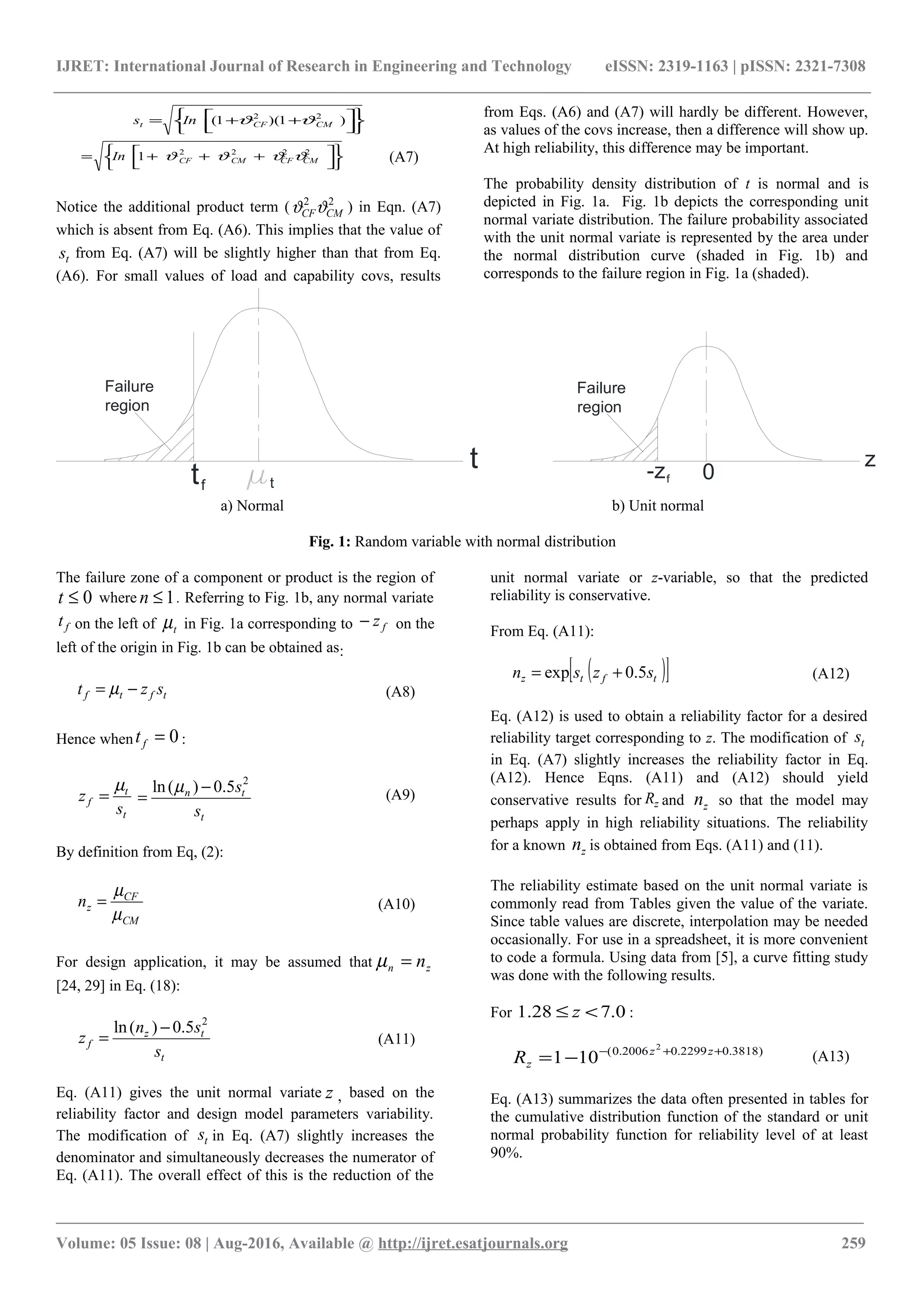 IJRET: International Journal of Research in Engineering and Technology eISSN: 2319-1163 | pISSN: 2321-7308









 ++= )1)(1( 22
CMCFt Ins ϑϑ









 +++= 2222
1 CMCFCMCFIn ϑϑϑϑ (A7)
Notice the additional product term ( 22
CMCFϑϑ ) in Eqn. (A7)
which is absent from Eq. (A6). This implies that the value of
ts from Eq. (A7) will be slightly higher than that from Eq.
(A6). For small values of load and capability covs, results
from Eqs. (A6) and (A7) will hardly be different. However,
as values of the covs increase, then a difference will show up.
At high reliability, this difference may be important.
The probability density distribution of t is normal and is
depicted in Fig. 1a. Fig. 1b depicts the corresponding unit
normal variate distribution. The failure probability associated
with the unit normal variate is represented by the area under
the normal distribution curve (shaded in Fig. 1b) and
corresponds to the failure region in Fig. 1a (shaded).
t
t
tf
0
z
-zf
Failure
region
Failure
region
a) Normal b) Unit normal
Fig. 1: Random variable with normal distribution
The failure zone of a component or product is the region of
0≤t where 1≤n . Referring to Fig. 1b, any normal variate
ft on the left of tµ in Fig. 1a corresponding to fz− on the
left of the origin in Fig. 1b can be obtained as:
tftf szt −= µ (A8)
Hence when 0=ft :
t
t
f
s
z
µ
=
t
tn
s
s2
5.0)(ln −
=
µ (A9)
By definition from Eq, (2):
CM
CF
zn
µ
µ
= (A10)
For design application, it may be assumed that zn n=µ
[24, 29] in Eq. (18):
t
tz
f
s
sn
z
2
5.0)(ln −
= (A11)
Eq. (A11) gives the unit normal variate z , based on the
reliability factor and design model parameters variability.
The modification of ts in Eq. (A7) slightly increases the
denominator and simultaneously decreases the numerator of
Eq. (A11). The overall effect of this is the reduction of the
unit normal variate or z-variable, so that the predicted
reliability is conservative.
From Eq. (A11):
( )[ ]tftz szsn 5.0exp += (A12)
Eq. (A12) is used to obtain a reliability factor for a desired
reliability target corresponding to z. The modification of ts
in Eq. (A7) slightly increases the reliability factor in Eq.
(A12). Hence Eqns. (A11) and (A12) should yield
conservative results for zR and zn so that the model may
perhaps apply in high reliability situations. The reliability
for a known zn is obtained from Eqs. (A11) and (11).
The reliability estimate based on the unit normal variate is
commonly read from Tables given the value of the variate.
Since table values are discrete, interpolation may be needed
occasionally. For use in a spreadsheet, it is more convenient
to code a formula. Using data from [5], a curve fitting study
was done with the following results.
For 0.728.1 <≤ z :
)3818.02299.02006.0( 2
101 ++−
−= zz
zR (A13)
Eq. (A13) summarizes the data often presented in tables for
the cumulative distribution function of the standard or unit
normal probability function for reliability level of at least
90%.
________________________________________________________________________________________________________
Volume: 05 Issue: 08 | Aug-2016, Available @ http://ijret.esatjournals.org 259
 
