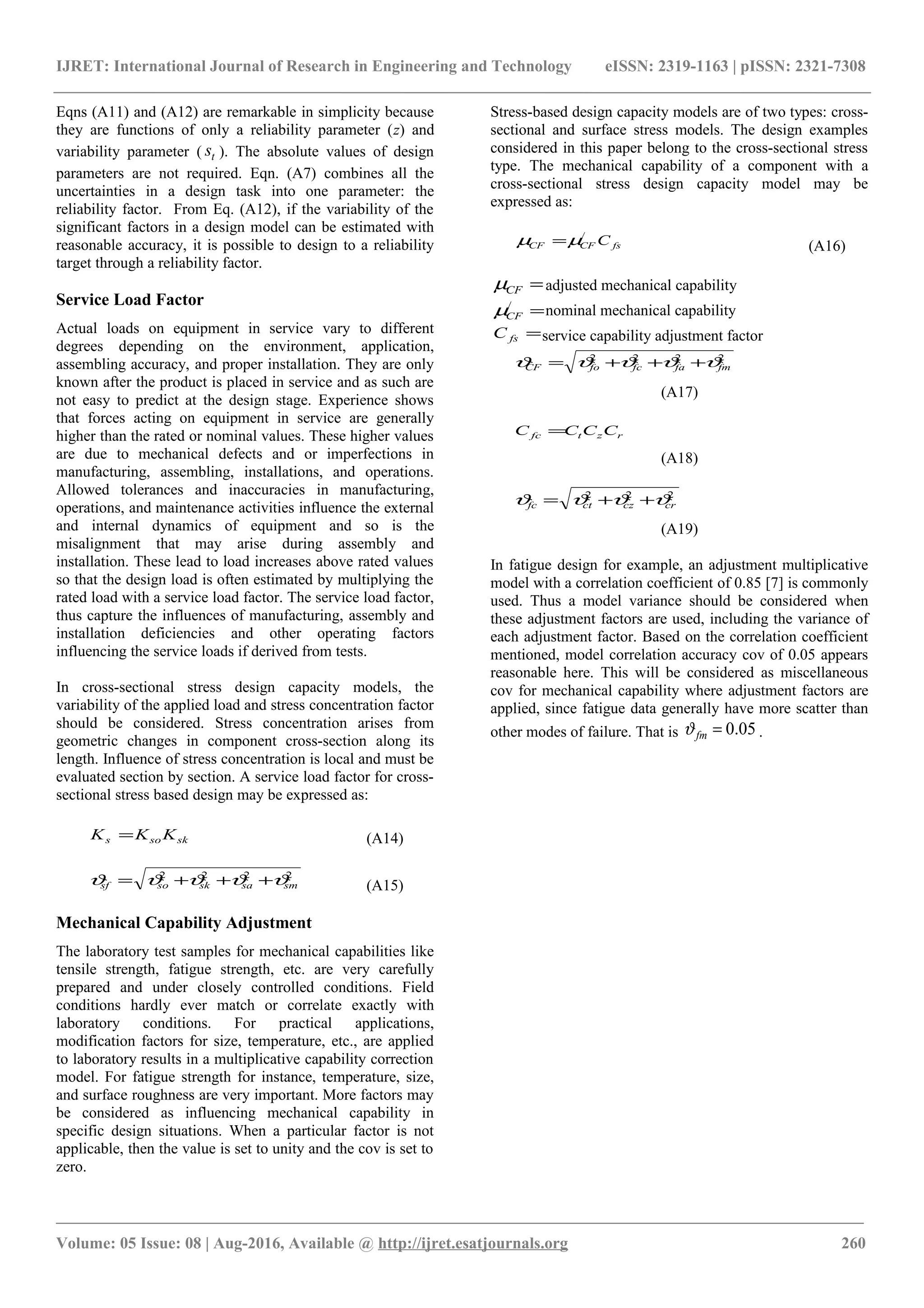 IJRET: International Journal of Research in Engineering and Technology eISSN: 2319-1163 | pISSN: 2321-7308
Eqns (A11) and (A12) are remarkable in simplicity because
they are functions of only a reliability parameter (z) and
variability parameter ( ts ). The absolute values of design
parameters are not required. Eqn. (A7) combines all the
uncertainties in a design task into one parameter: the
reliability factor. From Eq. (A12), if the variability of the
significant factors in a design model can be estimated with
reasonable accuracy, it is possible to design to a reliability
target through a reliability factor.
Service Load Factor
Actual loads on equipment in service vary to different
degrees depending on the environment, application,
assembling accuracy, and proper installation. They are only
known after the product is placed in service and as such are
not easy to predict at the design stage. Experience shows
that forces acting on equipment in service are generally
higher than the rated or nominal values. These higher values
are due to mechanical defects and or imperfections in
manufacturing, assembling, installations, and operations.
Allowed tolerances and inaccuracies in manufacturing,
operations, and maintenance activities influence the external
and internal dynamics of equipment and so is the
misalignment that may arise during assembly and
installation. These lead to load increases above rated values
so that the design load is often estimated by multiplying the
rated load with a service load factor. The service load factor,
thus capture the influences of manufacturing, assembly and
installation deficiencies and other operating factors
influencing the service loads if derived from tests.
In cross-sectional stress design capacity models, the
variability of the applied load and stress concentration factor
should be considered. Stress concentration arises from
geometric changes in component cross-section along its
length. Influence of stress concentration is local and must be
evaluated section by section. A service load factor for cross-
sectional stress based design may be expressed as:
sksos KKK = (A14)
2222
smsasksosf ϑϑϑϑϑ +++= (A15)
Mechanical Capability Adjustment
The laboratory test samples for mechanical capabilities like
tensile strength, fatigue strength, etc. are very carefully
prepared and under closely controlled conditions. Field
conditions hardly ever match or correlate exactly with
laboratory conditions. For practical applications,
modification factors for size, temperature, etc., are applied
to laboratory results in a multiplicative capability correction
model. For fatigue strength for instance, temperature, size,
and surface roughness are very important. More factors may
be considered as influencing mechanical capability in
specific design situations. When a particular factor is not
applicable, then the value is set to unity and the cov is set to
zero.
Stress-based design capacity models are of two types: cross-
sectional and surface stress models. The design examples
considered in this paper belong to the cross-sectional stress
type. The mechanical capability of a component with a
cross-sectional stress design capacity model may be
expressed as:
fsCFCF C/
µµ = (A16)
=CFµ adjusted mechanical capability
=/
CFµ nominal mechanical capability
=fsC service capability adjustment factor
2222
fmfafcfoCF ϑϑϑϑϑ +++=
(A17)
rztfc CCCC =
(A18)
222
crczctfc ϑϑϑϑ ++=
(A19)
In fatigue design for example, an adjustment multiplicative
model with a correlation coefficient of 0.85 [7] is commonly
used. Thus a model variance should be considered when
these adjustment factors are used, including the variance of
each adjustment factor. Based on the correlation coefficient
mentioned, model correlation accuracy cov of 0.05 appears
reasonable here. This will be considered as miscellaneous
cov for mechanical capability where adjustment factors are
applied, since fatigue data generally have more scatter than
other modes of failure. That is 05.0=fmϑ .
________________________________________________________________________________________________________
Volume: 05 Issue: 08 | Aug-2016, Available @ http://ijret.esatjournals.org 260
 