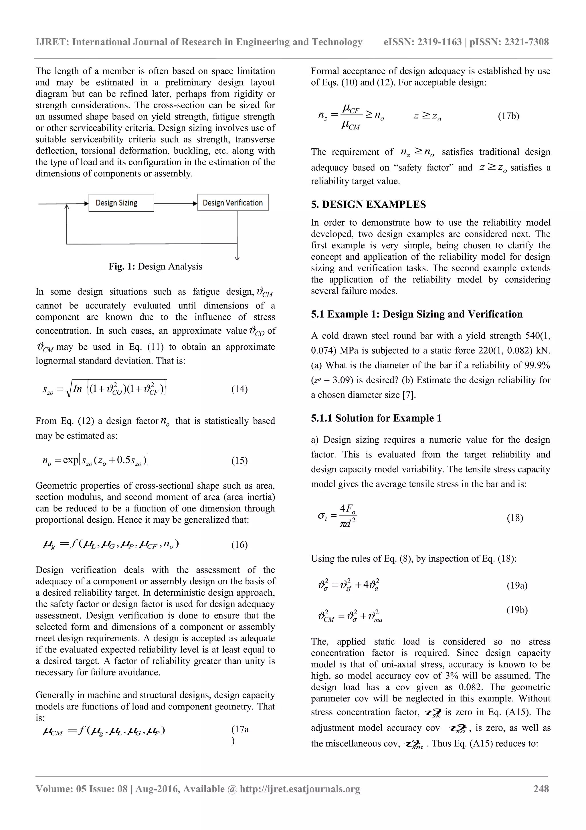 IJRET: International Journal of Research in Engineering and Technology eISSN: 2319-1163 | pISSN: 2321-7308
The length of a member is often based on space limitation
and may be estimated in a preliminary design layout
diagram but can be refined later, perhaps from rigidity or
strength considerations. The cross-section can be sized for
an assumed shape based on yield strength, fatigue strength
or other serviceability criteria. Design sizing involves use of
suitable serviceability criteria such as strength, transverse
deflection, torsional deformation, buckling, etc. along with
the type of load and its configuration in the estimation of the
dimensions of components or assembly.
Fig. 1: Design Analysis
In some design situations such as fatigue design, CMϑ
cannot be accurately evaluated until dimensions of a
component are known due to the influence of stress
concentration. In such cases, an approximate value COϑ of
CMϑ may be used in Eq. (11) to obtain an approximate
lognormal standard deviation. That is:
{ })1)(1( 22
CFCOzo Ins ϑϑ ++= (14)
From Eq. (12) a design factor on that is statistically based
may be estimated as:
[ ])5.0(exp zoozoo szsn += (15)
Geometric properties of cross-sectional shape such as area,
section modulus, and second moment of area (area inertia)
can be reduced to be a function of one dimension through
proportional design. Hence it may be generalized that:
),,,,( oCFPGLg nf µµµµµ = (16)
Design verification deals with the assessment of the
adequacy of a component or assembly design on the basis of
a desired reliability target. In deterministic design approach,
the safety factor or design factor is used for design adequacy
assessment. Design verification is done to ensure that the
selected form and dimensions of a component or assembly
meet design requirements. A design is accepted as adequate
if the evaluated expected reliability level is at least equal to
a desired target. A factor of reliability greater than unity is
necessary for failure avoidance.
Generally in machine and structural designs, design capacity
models are functions of load and component geometry. That
is:
),,,( PGLgCM f µµµµµ = (17a
)
Formal acceptance of design adequacy is established by use
of Eqs. (10) and (12). For acceptable design:
o
CM
CF
z nn ≥=
µ
µ
ozz ≥ (17b)
The requirement of oz nn ≥ satisfies traditional design
adequacy based on “safety factor” and ozz ≥ satisfies a
reliability target value.
5. DESIGN EXAMPLES
In order to demonstrate how to use the reliability model
developed, two design examples are considered next. The
first example is very simple, being chosen to clarify the
concept and application of the reliability model for design
sizing and verification tasks. The second example extends
the application of the reliability model by considering
several failure modes.
5.1 Example 1: Design Sizing and Verification
A cold drawn steel round bar with a yield strength 540(1,
0.074) MPa is subjected to a static force 220(1, 0.082) kN.
(a) What is the diameter of the bar if a reliability of 99.9%
(zo = 3.09) is desired? (b) Estimate the design reliability for
a chosen diameter size [7].
5.1.1 Solution for Example 1
a) Design sizing requires a numeric value for the design
factor. This is evaluated from the target reliability and
design capacity model variability. The tensile stress capacity
model gives the average tensile stress in the bar and is:
2
4
d
Fo
t
π
σ = (18)
Using the rules of Eq. (8), by inspection of Eq. (18):
222
4 dsf ϑϑϑσ += (19a)
222
maCM ϑϑϑ σ +=
(19b)
The, applied static load is considered so no stress
concentration factor is required. Since design capacity
model is that of uni-axial stress, accuracy is known to be
high, so model accuracy cov of 3% will be assumed. The
design load has a cov given as 0.082. The geometric
parameter cov will be neglected in this example. Without
stress concentration factor, skϑ is zero in Eq. (A15). The
adjustment model accuracy cov saϑ , is zero, as well as
the miscellaneous cov, smϑ . Thus Eq. (A15) reduces to:
________________________________________________________________________________________________________
Volume: 05 Issue: 08 | Aug-2016, Available @ http://ijret.esatjournals.org 248
 