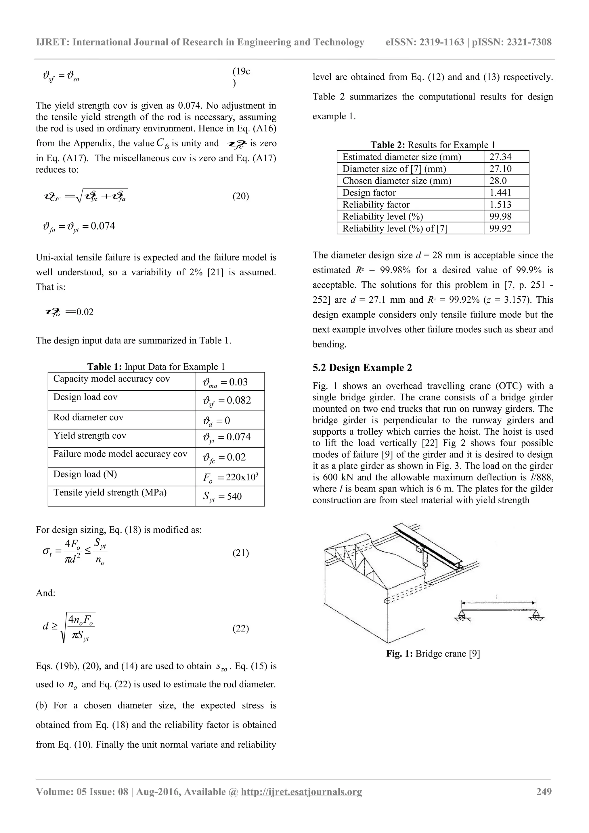 IJRET: International Journal of Research in Engineering and Technology eISSN: 2319-1163 | pISSN: 2321-7308
sosf ϑϑ = (19c
)
The yield strength cov is given as 0.074. No adjustment in
the tensile yield strength of the rod is necessary, assuming
the rod is used in ordinary environment. Hence in Eq. (A16)
from the Appendix, the value fsC is unity and fcϑ is zero
in Eq. (A17). The miscellaneous cov is zero and Eq. (A17)
reduces to:
22
faytCF ϑϑϑ += (20)
074.0== ytfo ϑϑ
Uni-axial tensile failure is expected and the failure model is
well understood, so a variability of 2% [21] is assumed.
That is:
=faϑ 0.02
The design input data are summarized in Table 1.
Table 1: Input Data for Example 1
Capacity model accuracy cov 03.0=maϑ
Design load cov 082.0=sfϑ
Rod diameter cov 0=dϑ
Yield strength cov 074.0=ytϑ
Failure mode model accuracy cov 02.0=fcϑ
Design load (N) =oF 220x103
Tensile yield strength (MPa) =ytS 540
For design sizing, Eq. (18) is modified as:
o
yto
t
n
S
d
F
≤= 2
4
π
σ (21)
And:
yt
oo
S
Fn
d
π
4
≥ (22)
Eqs. (19b), (20), and (14) are used to obtain zos . Eq. (15) is
used to on and Eq. (22) is used to estimate the rod diameter.
(b) For a chosen diameter size, the expected stress is
obtained from Eq. (18) and the reliability factor is obtained
from Eq. (10). Finally the unit normal variate and reliability
level are obtained from Eq. (12) and and (13) respectively.
Table 2 summarizes the computational results for design
example 1.
Table 2: Results for Example 1
Estimated diameter size (mm) 27.34
Diameter size of [7] (mm) 27.10
Chosen diameter size (mm) 28.0
Design factor 1.441
Reliability factor 1.513
Reliability level (%) 99.98
Reliability level (%) of [7] 99.92
The diameter design size d = 28 mm is acceptable since the
estimated Rz = 99.98% for a desired value of 99.9% is
acceptable. The solutions for this problem in [7, p. 251 -
252] are d = 27.1 mm and Rz = 99.92% (z = 3.157). This
design example considers only tensile failure mode but the
next example involves other failure modes such as shear and
bending.
5.2 Design Example 2
Fig. 1 shows an overhead travelling crane (OTC) with a
single bridge girder. The crane consists of a bridge girder
mounted on two end trucks that run on runway girders. The
bridge girder is perpendicular to the runway girders and
supports a trolley which carries the hoist. The hoist is used
to lift the load vertically [22] Fig 2 shows four possible
modes of failure [9] of the girder and it is desired to design
it as a plate girder as shown in Fig. 3. The load on the girder
is 600 kN and the allowable maximum deflection is l/888,
where l is beam span which is 6 m. The plates for the gilder
construction are from steel material with yield strength
Fig. 1: Bridge crane [9]
________________________________________________________________________________________________________
Volume: 05 Issue: 08 | Aug-2016, Available @ http://ijret.esatjournals.org 249
 
