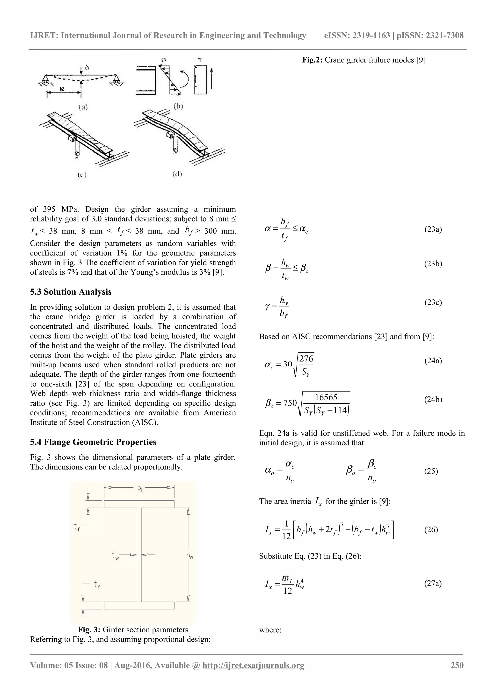 IJRET: International Journal of Research in Engineering and Technology eISSN: 2319-1163 | pISSN: 2321-7308
Fig.2: Crane girder failure modes [9]
of 395 MPa. Design the girder assuming a minimum
reliability goal of 3.0 standard deviations; subject to 8 mm ≤
wt ≤ 38 mm, 8 mm ≤ ft ≤ 38 mm, and fb ≥ 300 mm.
Consider the design parameters as random variables with
coefficient of variation 1% for the geometric parameters
shown in Fig. 3 The coefficient of variation for yield strength
of steels is 7% and that of the Young’s modulus is 3% [9].
5.3 Solution Analysis
In providing solution to design problem 2, it is assumed that
the crane bridge girder is loaded by a combination of
concentrated and distributed loads. The concentrated load
comes from the weight of the load being hoisted, the weight
of the hoist and the weight of the trolley. The distributed load
comes from the weight of the plate girder. Plate girders are
built-up beams used when standard rolled products are not
adequate. The depth of the girder ranges from one-fourteenth
to one-sixth [23] of the span depending on configuration.
Web depth–web thickness ratio and width-flange thickness
ratio (see Fig. 3) are limited depending on specific design
conditions; recommendations are available from American
Institute of Steel Construction (AISC).
5.4 Flange Geometric Properties
Fig. 3 shows the dimensional parameters of a plate girder.
The dimensions can be related proportionally.
Fig. 3: Girder section parameters
Referring to Fig. 3, and assuming proportional design:
c
f
f
t
b
αα ≤= (23a)
c
w
w
t
h
ββ ≤= (23b)
f
w
b
h
=γ (23c)
Based on AISC recommendations [23] and from [9]:
Y
c
S
276
30=α (24a)
( )114
16565
750
+
=
YY
c
SS
β (24b)
Eqn. 24a is valid for unstiffened web. For a failure mode in
initial design, it is assumed that:
o
c
o
n
α
α =
o
c
o
n
β
β = (25)
The area inertia xI for the girder is [9]:
( ) ( ) 


 −−+= 33
2
12
1
wwffwfx htbthbI (26)
Substitute Eq. (23) in Eq. (26):
4
12
w
I
x hI
ϖ
= (27a)
where:
________________________________________________________________________________________________________
Volume: 05 Issue: 08 | Aug-2016, Available @ http://ijret.esatjournals.org 250
 