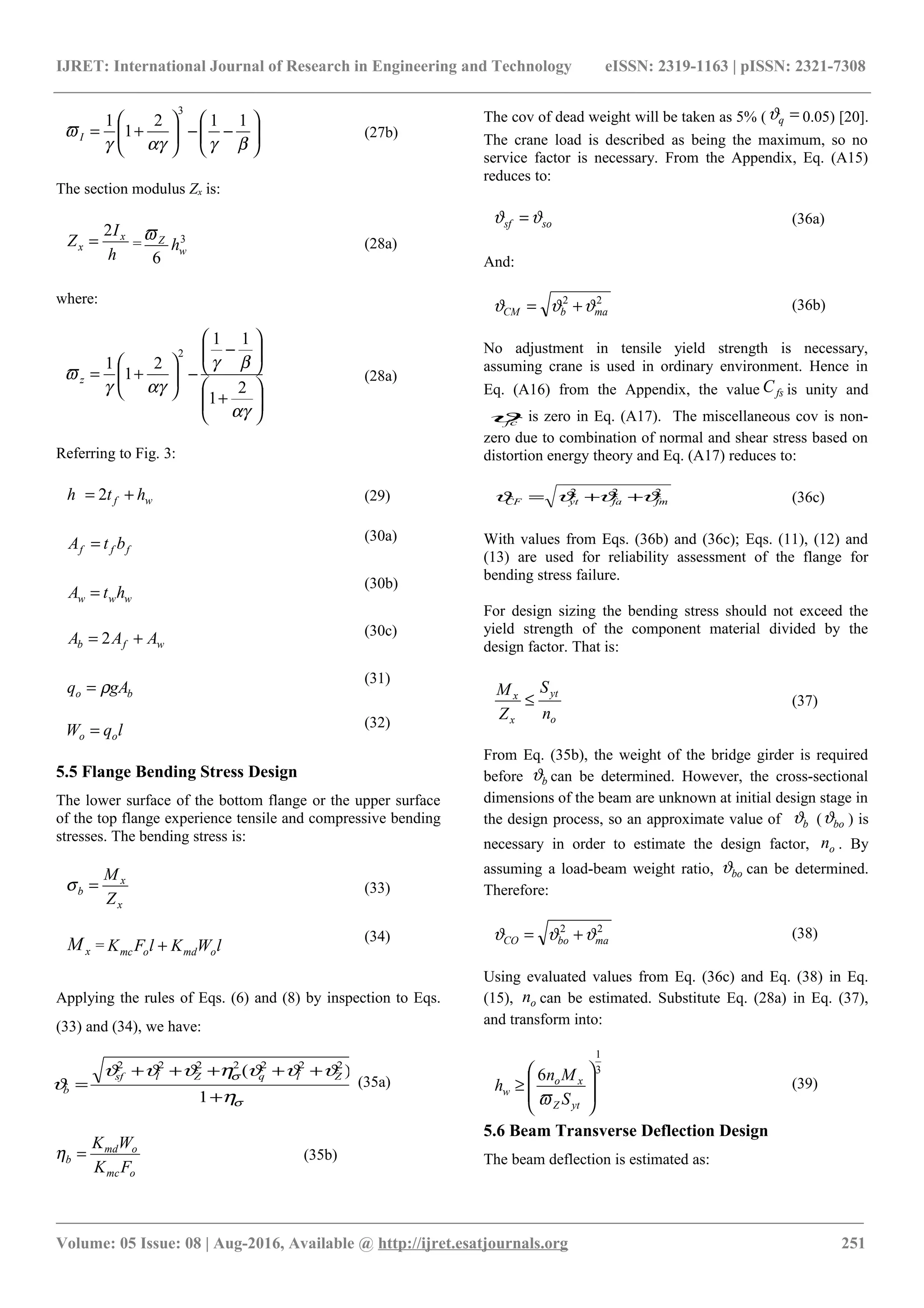 IJRET: International Journal of Research in Engineering and Technology eISSN: 2319-1163 | pISSN: 2321-7308






−−





+=
βγαγγ
ϖ
112
1
1
3
I (27b)
The section modulus Zx is:
h
I
Z x
x
2
= = 3
6
w
Z
h
ϖ
(28a)
where:






+






−
−





+=
αγ
βγ
αγγ
ϖ
2
1
11
2
1
1
2
z (28a)
Referring to Fig. 3:
wf hth += 2 (29)
fff btA = (30a)
www htA =
(30b)
wfb AAA += 2 (30c)
bo gAq ρ=
(31)
lqW oo = (32)
5.5 Flange Bending Stress Design
The lower surface of the bottom flange or the upper surface
of the top flange experience tensile and compressive bending
stresses. The bending stress is:
x
x
b
Z
M
=σ (33)
xM = lWKlFK omdomc +
(34)
Applying the rules of Eqs. (6) and (8) by inspection to Eqs.
(33) and (34), we have:
σ
σ
η
ϑϑϑηϑϑϑ
ϑ
+
+++++
=
1
)( 2222222
ZlqZlsf
b
(35a)
omc
omd
b
FK
WK
=η (35b)
The cov of dead weight will be taken as 5% ( =qϑ 0.05) [20].
The crane load is described as being the maximum, so no
service factor is necessary. From the Appendix, Eq. (A15)
reduces to:
sosf ϑϑ = (36a)
And:
22
mabCM ϑϑϑ += (36b)
No adjustment in tensile yield strength is necessary,
assuming crane is used in ordinary environment. Hence in
Eq. (A16) from the Appendix, the value fsC is unity and
fcϑ is zero in Eq. (A17). The miscellaneous cov is non-
zero due to combination of normal and shear stress based on
distortion energy theory and Eq. (A17) reduces to:
222
fmfaytCF ϑϑϑϑ ++= (36c)
With values from Eqs. (36b) and (36c); Eqs. (11), (12) and
(13) are used for reliability assessment of the flange for
bending stress failure.
For design sizing the bending stress should not exceed the
yield strength of the component material divided by the
design factor. That is:
o
yt
x
x
n
S
Z
M
≤ (37)
From Eq. (35b), the weight of the bridge girder is required
before bϑ can be determined. However, the cross-sectional
dimensions of the beam are unknown at initial design stage in
the design process, so an approximate value of bϑ ( boϑ ) is
necessary in order to estimate the design factor, on . By
assuming a load-beam weight ratio, boϑ can be determined.
Therefore:
22
maboCO ϑϑϑ += (38)
Using evaluated values from Eq. (36c) and Eq. (38) in Eq.
(15), on can be estimated. Substitute Eq. (28a) in Eq. (37),
and transform into:
3
1
6








≥
ytZ
xo
w
S
Mn
h
ϖ
(39)
5.6 Beam Transverse Deflection Design
The beam deflection is estimated as:
________________________________________________________________________________________________________
Volume: 05 Issue: 08 | Aug-2016, Available @ http://ijret.esatjournals.org 251
 