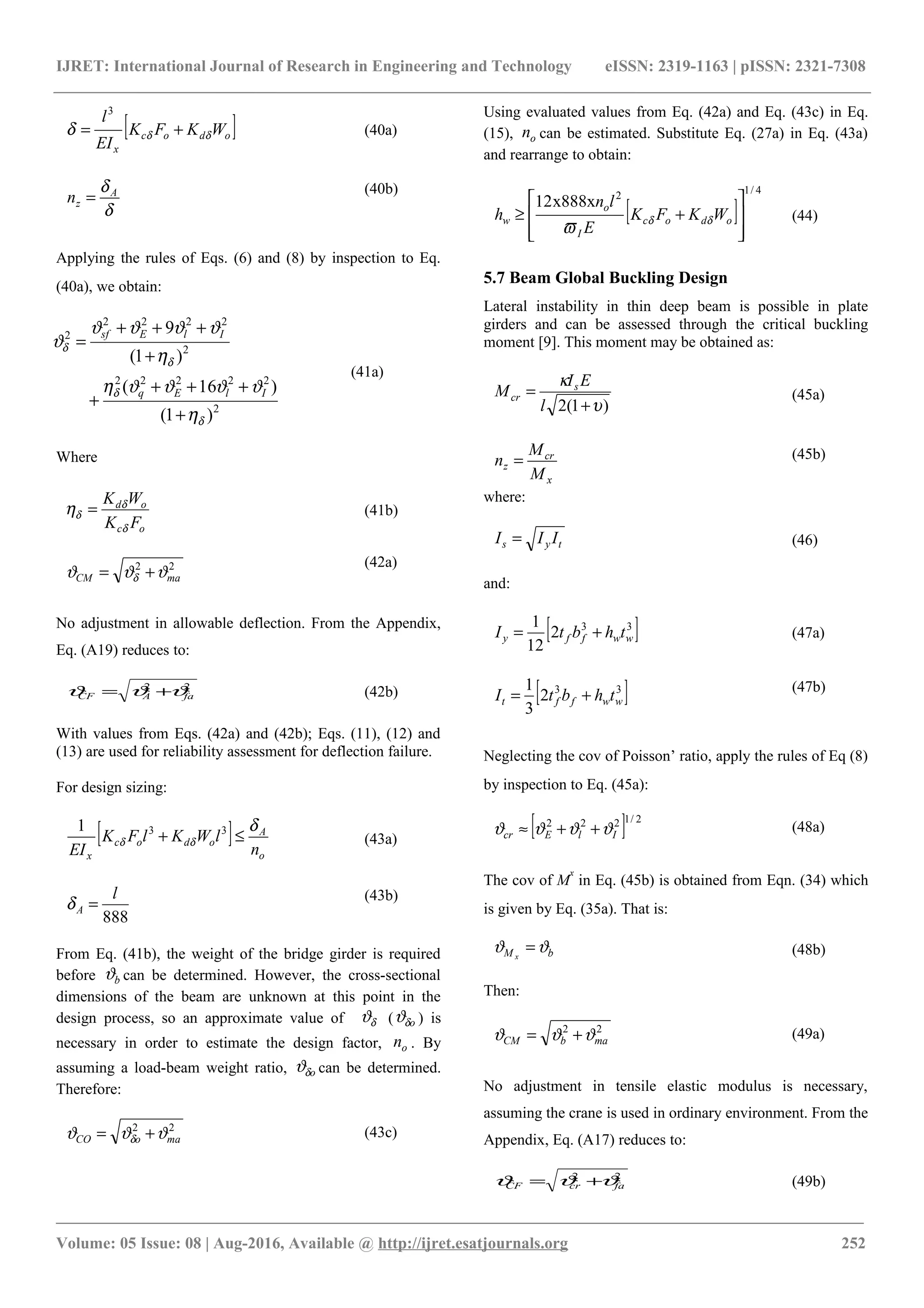 IJRET: International Journal of Research in Engineering and Technology eISSN: 2319-1163 | pISSN: 2321-7308
[ ]odoc
x
WKFK
EI
l
δδδ +=
3
(40a)
δ
δA
zn =
(40b)
Applying the rules of Eqs. (6) and (8) by inspection to Eq.
(40a), we obtain:
2
22222
2
2222
2
)1(
)16(
)1(
9
δ
δ
δ
δ
η
ϑϑϑϑη
η
ϑϑϑϑ
ϑ
+
+++
+
+
+++
=
IlEq
IlEsf
(41a)
Where
oc
od
FK
WK
δ
δ
δη = (41b)
22
maCM ϑϑϑ δ +=
(42a)
No adjustment in allowable deflection. From the Appendix,
Eq. (A19) reduces to:
22
faACF ϑϑϑ += (42b)
With values from Eqs. (42a) and (42b); Eqs. (11), (12) and
(13) are used for reliability assessment for deflection failure.
For design sizing:
[ ]
o
A
odoc
x n
lWKlFK
EI
δ
δδ ≤+ 331
(43a)
888
l
A =δ
(43b)
From Eq. (41b), the weight of the bridge girder is required
before bϑ can be determined. However, the cross-sectional
dimensions of the beam are unknown at this point in the
design process, so an approximate value of δϑ ( oδϑ ) is
necessary in order to estimate the design factor, on . By
assuming a load-beam weight ratio, oδϑ can be determined.
Therefore:
22
maoCO ϑϑϑ δ += (43c)
Using evaluated values from Eq. (42a) and Eq. (43c) in Eq.
(15), on can be estimated. Substitute Eq. (27a) in Eq. (43a)
and rearrange to obtain:
[ ]
4/1
2
x888x12








+≥ odoc
I
o
w WKFK
E
ln
h δδ
ϖ
(44)
5.7 Beam Global Buckling Design
Lateral instability in thin deep beam is possible in plate
girders and can be assessed through the critical buckling
moment [9]. This moment may be obtained as:
)1(2 υ
κ
+
=
l
EI
M s
cr (45a)
x
cr
z
M
M
n = (45b)
where:
tys III = (46)
and:
[ ]33
2
12
1
wwffy thbtI += (47a)
[ ]33
2
3
1
wwfft thbtI +=
(47b)
Neglecting the cov of Poisson’ ratio, apply the rules of Eq (8)
by inspection to Eq. (45a):
[ ] 2/1222
IlEcr ϑϑϑϑ ++≈ (48a)
The cov of M
x
in Eq. (45b) is obtained from Eqn. (34) which
is given by Eq. (35a). That is:
bM x
ϑϑ = (48b)
Then:
22
mabCM ϑϑϑ += (49a)
No adjustment in tensile elastic modulus is necessary,
assuming the crane is used in ordinary environment. From the
Appendix, Eq. (A17) reduces to:
22
facrCF ϑϑϑ += (49b)
________________________________________________________________________________________________________
Volume: 05 Issue: 08 | Aug-2016, Available @ http://ijret.esatjournals.org 252
 