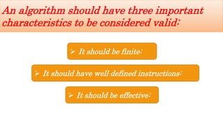  It should be finite:
 It should have well defined instructions:
 It should be effective:
An algorithm should have three important
characteristics to be considered valid:
 