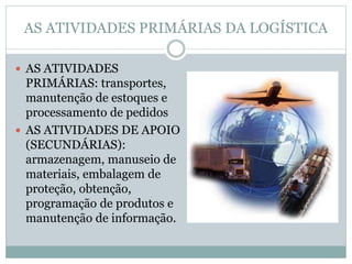 AS ATIVIDADES PRIMÁRIAS DA LOGÍSTICA
 AS ATIVIDADES
PRIMÁRIAS: transportes,
manutenção de estoques e
processamento de pedidos
 AS ATIVIDADES DE APOIO
(SECUNDÁRIAS):
armazenagem, manuseio de
materiais, embalagem de
proteção, obtenção,
programação de produtos e
manutenção de informação.
 