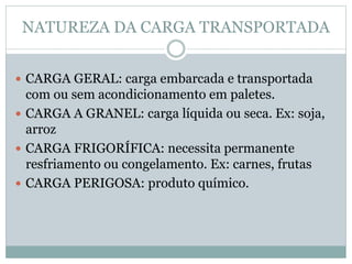 NATUREZA DA CARGA TRANSPORTADA
 CARGA GERAL: carga embarcada e transportada
com ou sem acondicionamento em paletes.
 CARGA A GRANEL: carga líquida ou seca. Ex: soja,
arroz
 CARGA FRIGORÍFICA: necessita permanente
resfriamento ou congelamento. Ex: carnes, frutas
 CARGA PERIGOSA: produto químico.
 