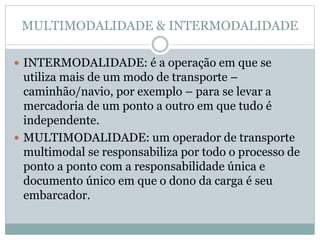 MULTIMODALIDADE & INTERMODALIDADE
 INTERMODALIDADE: é a operação em que se
utiliza mais de um modo de transporte –
caminhão/navio, por exemplo – para se levar a
mercadoria de um ponto a outro em que tudo é
independente.
 MULTIMODALIDADE: um operador de transporte
multimodal se responsabiliza por todo o processo de
ponto a ponto com a responsabilidade única e
documento único em que o dono da carga é seu
embarcador.
 