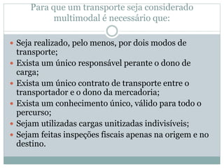 Para que um transporte seja considerado
multimodal é necessário que:
 Seja realizado, pelo menos, por dois modos de
transporte;
 Exista um único responsável perante o dono de
carga;
 Exista um único contrato de transporte entre o
transportador e o dono da mercadoria;
 Exista um conhecimento único, válido para todo o
percurso;
 Sejam utilizadas cargas unitizadas indivisíveis;
 Sejam feitas inspeções fiscais apenas na origem e no
destino.
 