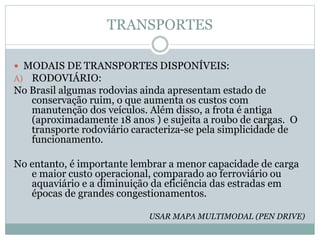 TRANSPORTES
 MODAIS DE TRANSPORTES DISPONÍVEIS:
A) RODOVIÁRIO:
No Brasil algumas rodovias ainda apresentam estado de
conservação ruim, o que aumenta os custos com
manutenção dos veículos. Além disso, a frota é antiga
(aproximadamente 18 anos ) e sujeita a roubo de cargas. O
transporte rodoviário caracteriza-se pela simplicidade de
funcionamento.
No entanto, é importante lembrar a menor capacidade de carga
e maior custo operacional, comparado ao ferroviário ou
aquaviário e a diminuição da eficiência das estradas em
épocas de grandes congestionamentos.
USAR MAPA MULTIMODAL (PEN DRIVE)
 