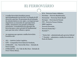 B) FERROVIÁRIO
 A malha ferroviária brasileira possui
aproximadamente 29.000 km e no Estado de SP
cerca de 5.400 km. Os processos de privatização
do sistema iniciou-se em 1996, e as empresas que
adquiriram as concessões de operação desta
malha, assumiram com grandes problemas
estruturais. A transferência da operação das
ferrovias para o setor privado foi fundamental
para que esse setor voltasse a operar.
 As empresas que operam a malha ferroviária
brasileira são:
 ALL – América Latina Logística,
 CFN – Companhia Ferroviária do Nordeste,
 CVRD/EFC – Cia. Vale do Rio Doce – Estrada de
Ferro Carajás,
 CVRD/EFVM – Cia. Vale do Rio Doce - Estrada de
Ferro Vitória Minas,
 FCA - Ferrovia Centro Atlântica,
 Ferroban - Ferrovia Bandeirantes,
 Ferronorte – Ferrovias Norte Brasil
 Ferropar – Ferrovias do Paraná
 FTC - Ferrovia Tereza Cristina,
 MRS Logística,
 Ferrovia Novoeste,
 Ferrovia Norte-Sul, *
 Portofer**,

 * Norte-Sul – administrada pelo governo federal
 ** Portofer – administra a malha ferroviária do
Porto de Santos
 