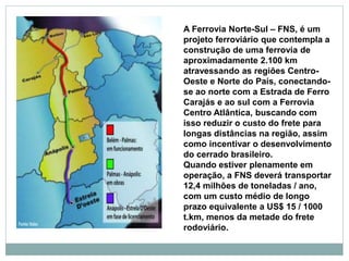 A Ferrovia Norte-Sul – FNS, é um
projeto ferroviário que contempla a
construção de uma ferrovia de
aproximadamente 2.100 km
atravessando as regiões Centro-
Oeste e Norte do País, conectando-
se ao norte com a Estrada de Ferro
Carajás e ao sul com a Ferrovia
Centro Atlântica, buscando com
isso reduzir o custo do frete para
longas distâncias na região, assim
como incentivar o desenvolvimento
do cerrado brasileiro.
Quando estiver plenamente em
operação, a FNS deverá transportar
12,4 milhões de toneladas / ano,
com um custo médio de longo
prazo equivalente a US$ 15 / 1000
t.km, menos da metade do frete
rodoviário.
 