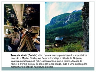 Trem da Morte (Bolívia) - Um dos caminhos preferidos dos mochileiros
que vão a Machu Picchu, no Peru, o trem liga a cidade de Quijarro,
fronteira com Corumbá (MS), à Santa Cruz de La Sierra. Apesar do
nome, o trem já deixou de oferecer tanto perigo, mas é uma opção para
mergulhar de cabeça na cultura do país
 
