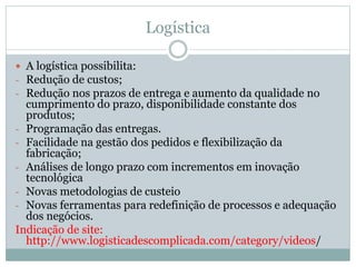 Logística
 A logística possibilita:
- Redução de custos;
- Redução nos prazos de entrega e aumento da qualidade no
cumprimento do prazo, disponibilidade constante dos
produtos;
- Programação das entregas.
- Facilidade na gestão dos pedidos e flexibilização da
fabricação;
- Análises de longo prazo com incrementos em inovação
tecnológica
- Novas metodologias de custeio
- Novas ferramentas para redefinição de processos e adequação
dos negócios.
Indicação de site:
http://www.logisticadescomplicada.com/category/videos/
 