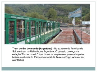 Trem do fim do mundo (Argentina) - No extremo da América do
Sul, um trem no Ushuaia, na Argentina. O passeio começa na
estação 'Fin del mundo', que dá nome ao passeio, passando pelas
belezas naturais do Parque Nacional da Terra do Fogo. Abaixo, só
a Antártida
 