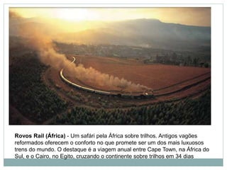 Rovos Rail (África) - Um safári pela África sobre trilhos. Antigos vagões
reformados oferecem o conforto no que promete ser um dos mais luxuosos
trens do mundo. O destaque é a viagem anual entre Cape Town, na África do
Sul, e o Cairo, no Egito, cruzando o continente sobre trilhos em 34 dias
 
