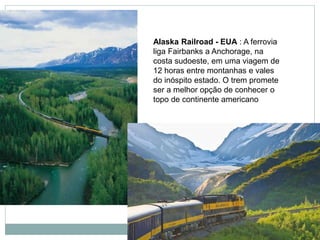 Alaska Railroad - EUA : A ferrovia
liga Fairbanks a Anchorage, na
costa sudoeste, em uma viagem de
12 horas entre montanhas e vales
do inóspito estado. O trem promete
ser a melhor opção de conhecer o
topo de continente americano
 