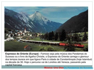 Expresso do Oriente (Europa) - Famoso seja pela música dos Paralamas do
Sucesso ou o livro de Agatha Christie, o Expresso do Oriente carrega o glamour
dos tempos áureos em que ligava Paris à cidade de Constantinopla (hoje Istambul)
na década de 30. Hoje o percurso vai de Londres até Veneza, passando pela
capital francesa
Música: Uns DiasOs Paralamas do Sucesso
 