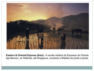 Eastern & Oriental Express (Ásia) - A versão asiática do Expresso do Oriente
liga Bancoc, na Tailândia, até Singapura, cruzando a Malásia de ponta a ponta.
 