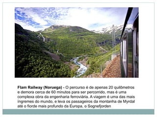 Flam Railway (Noruega) - O percurso é de apenas 20 quilômetros
e demora cerca de 60 minutos para ser percorrido, mas é uma
complexa obra da engenharia ferroviária. A viagem é uma das mais
íngremes do mundo, e leva os passageiros da montanha de Myrdal
até o fiorde mais profundo da Europa, o Sognefjorden
 