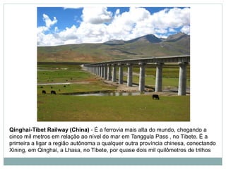 Qinghai-Tibet Railway (China) - É a ferrovia mais alta do mundo, chegando a
cinco mil metros em relação ao nível do mar em Tanggula Pass , no Tibete. É a
primeira a ligar a região autônoma a qualquer outra província chinesa, conectando
Xining, em Qinghai, a Lhasa, no Tibete, por quase dois mil quilômetros de trilhos
 