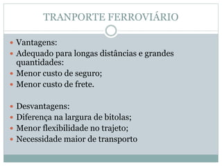 TRANPORTE FERROVIÁRIO
 Vantagens:
 Adequado para longas distâncias e grandes
quantidades:
 Menor custo de seguro;
 Menor custo de frete.
 Desvantagens:
 Diferença na largura de bitolas;
 Menor flexibilidade no trajeto;
 Necessidade maior de transporto
 