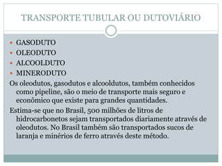TRANSPORTE TUBULAR OU DUTOVIÁRIO
 GASODUTO
 OLEODUTO
 ALCOOLDUTO
 MINERODUTO
Os oleodutos, gasodutos e alcooldutos, também conhecidos
como pipeline, são o meio de transporte mais seguro e
econômico que existe para grandes quantidades.
Estima-se que no Brasil, 500 milhões de litros de
hidrocarbonetos sejam transportados diariamente através de
oleodutos. No Brasil também são transportados sucos de
laranja e minérios de ferro através deste método.
 