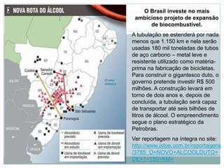 O Brasil investe no mais
ambicioso projeto de expansão
de biocombustível.
A tubulação se estenderá por nada
menos que 1.150 km e nela serão
usadas 180 mil toneladas de tubos
de aço carbono – metal leve e
resistente utilizado como matéria-
prima na fabricação de bicicletas.
Para construir o gigantesco duto, o
governo pretende investir R$ 500
milhões. A construção levará em
torno de dois anos e, depois de
concluída, a tubulação será capaz
de transportar até seis bilhões de
litros de álcool. O empreendimento
segue o plano estratégico da
Petrobras.
Ver reportagem na íntegra no site:
http://www.istoe.com.br/reportagens
/3785_O+NOVO+ALCOOLDUTO+
DE+1+150+KM+
 