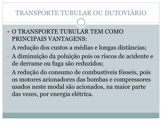TRANSPORTE TUBULAR OU DUTOVIÁRIO
 O TRANSPORTE TUBULAR TEM COMO
PRINCIPAIS VANTAGENS:
- A redução dos custos a médias e longas distâncias;
- A diminuição da poluição pois os riscos de acidente e
de derrame ou fuga são reduzidos;
- A redução do consumo de combustíveis fósseis, pois
os motores acionadores das bombas e compressores
usados neste modal são acionados, na maior parte
das vezes, por energia elétrica.
 