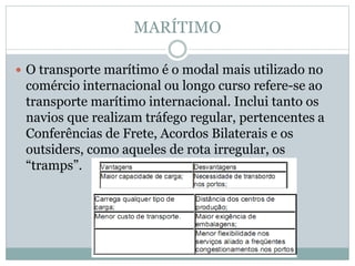 MARÍTIMO
 O transporte marítimo é o modal mais utilizado no
comércio internacional ou longo curso refere-se ao
transporte marítimo internacional. Inclui tanto os
navios que realizam tráfego regular, pertencentes a
Conferências de Frete, Acordos Bilaterais e os
outsiders, como aqueles de rota irregular, os
“tramps”.
 