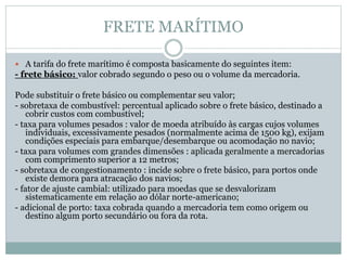 FRETE MARÍTIMO
 A tarifa do frete marítimo é composta basicamente do seguintes item:
- frete básico: valor cobrado segundo o peso ou o volume da mercadoria.
Pode substituir o frete básico ou complementar seu valor;
- sobretaxa de combustível: percentual aplicado sobre o frete básico, destinado a
cobrir custos com combustível;
- taxa para volumes pesados : valor de moeda atribuído às cargas cujos volumes
individuais, excessivamente pesados (normalmente acima de 1500 kg), exijam
condições especiais para embarque/desembarque ou acomodação no navio;
- taxa para volumes com grandes dimensões : aplicada geralmente a mercadorias
com comprimento superior a 12 metros;
- sobretaxa de congestionamento : incide sobre o frete básico, para portos onde
existe demora para atracação dos navios;
- fator de ajuste cambial: utilizado para moedas que se desvalorizam
sistematicamente em relação ao dólar norte-americano;
- adicional de porto: taxa cobrada quando a mercadoria tem como origem ou
destino algum porto secundário ou fora da rota.
 