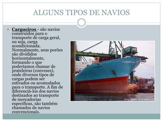 ALGUNS TIPOS DE NAVIOS
 Cargueiros - são navios
construídos para o
transporte de carga geral,
ou seja, carga
acondicionada.
Normalmente, seus porões
são divididos
horizontalmente,
formando o que
poderíamos chamar de
prateleiras (conveses),
onde diversos tipos de
cargas podem ser
estivados ou acomodados
para o transporte. A fim de
diferenciá-los dos navios
destinados ao transporte
de mercadorias
específicas, são também
chamados de navios
convencionais.
 